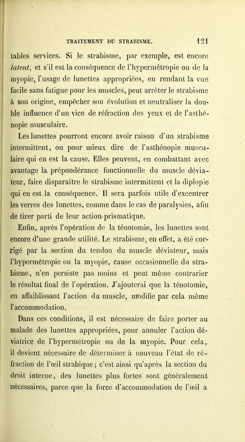 tables services. Si le strabisme, par exemple, est encore latent, et s’il est la conséquence de l’hypermétropie ou de la myopie, l’usage de lunettes appropriées, en rendant la vue I facile sans fatigue pour les muscles, peut arrêter le strabisme à son origine, empêcher son évolution et neutraliser la dou- ble influence d’un vice de réfraction des yeux et de l’asthé- nopie musculaire. Les lunettes pourront encore avoir raison d’un strabisme intermittent, ou pour mieux dire de l’asthénopie muscu- laire qui en est la cause. Elles peuvent, en combattant avec avantage la prépondérance fonctionnelle du muscle dévia- teur, faire disparaître le strabisme intermittent et la diplopie qui en est la conséquence. 11 sera parfois utile d’excentrer les verres des lunettes, comme dans le cas de paralysies, afin de tirer parti de leur action prismatique. Enfin, après l’opération de la ténotomie, les lunettes sont encore d’une grande utilité. Le strabisme, en effet, a été cor- rigé par la section du tendon du muscle déviateur, mais l’hypermétropie ou la myopie, cause occasionnelle du stra- bisme, n’en persiste pas moins et peut même contrarier le résultat final de l’opération. J’ajouterai que la ténotomie, en affaiblissant l’action du muscle, modifie par cela même l’accommodation. Dans ces conditions, il est nécessaire de faire porter au malade des lunettes appropriées, pour annuler l’action dé- viatrice de l’hypermétropie ou de la myopie. Pour cela, il devient nécessaire de déterminer à nouveau l’état de ré- fraction de l’œil strabique ; c’est ainsi qu’après la section du droit interne, des lunettes plus fortes sont généralement nécessaires, parce que la force d’accommodation de l’œil a