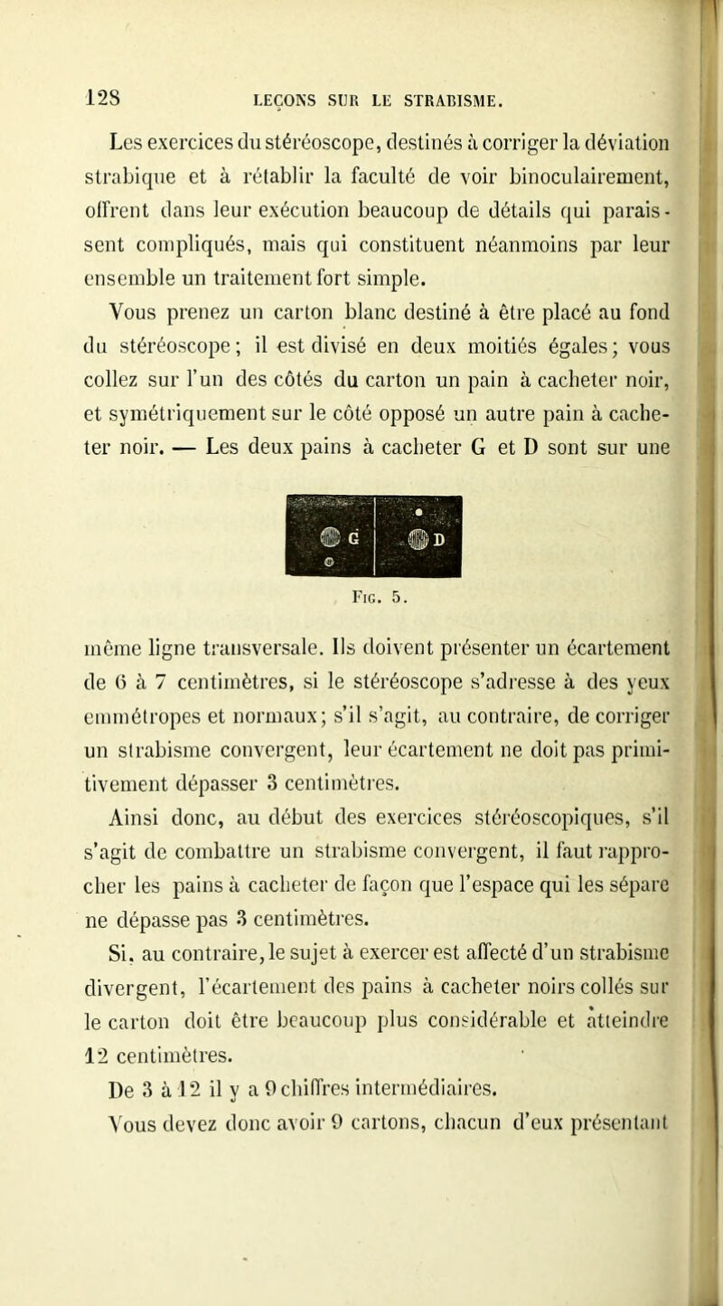 12S Les exercices du stéréoscope, destinés à corriger la déviation strabique et à rétablir la faculté de voir binoculairement, offrent dans leur exécution beaucoup de détails qui parais- sent compliqués, mais qui constituent néanmoins par leur ensemble un traitement fort simple. Vous prenez un carton blanc destiné à être placé au fond du stéréoscope; il est divisé en deux moitiés égales; vous collez sur l’un des côtés du carton un pain à cacheter noir, et symétriquement sur le côté opposé un autre pain à cache- ter noir. — Les deux pains à cacheter G et D sont sur une Fig. 5. même ligne transversale. Ils doivent présenter un écartement de 6 à 7 centimètres, si le stéréoscope s’adresse à des yeux emmétropes et normaux; s’il s’agit, au contraire, de corriger un strabisme convergent, leur écartement ne doit pas primi- tivement dépasser 3 centimètres. Ainsi donc, au début des exercices stéréoscopiques, s’il s’agit de combattre un strabisme convergent, il faut rappro- cher les pains à cacheter de façon que l’espace qui les sépare ne dépasse pas 3 centimètres. Si, au contraire, le sujet à exercer est affecté d’un strabisme divergent, l’écartement des pains à cacheter noirs collés sur le carton doit être beaucoup plus considérable et atteindre 12 centimètres. De 3 à 12 il y a 9 chiffres intermédiaires. Vous devez donc avoir 9 cartons, chacun d’eux présentant