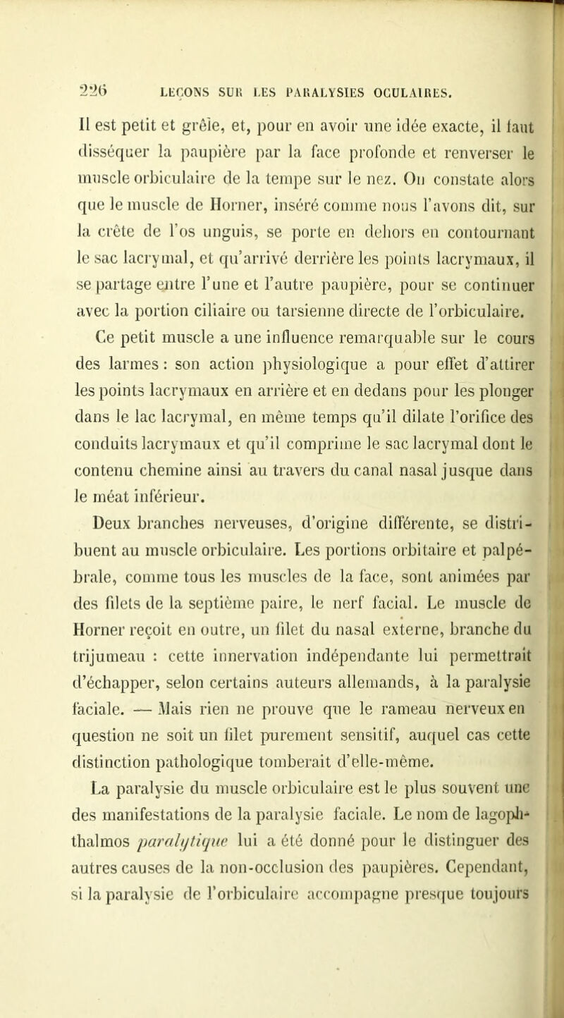 Il est petit et grêle, et, pour en avoir une idée exacte, il tant disséquer la paupière par la face profonde et renverser le muscle orbiculaire de la tempe sur le nez. On constate alors que le muscle de Horner, inséré comme nous l’avons dit, sur la crête de l’os unguis, se porte en dehors en contournant le sac lacrymal, et qu’arrivé derrière les points lacrymaux, il se partage entre l’une et l’autre paupière, pour se continuer avec la portion ciliaire ou tarsienne directe de l’orbiculaire. Ce petit muscle a une influence remarquable sur le cours des larmes : son action physiologique a pour effet d’attirer les points lacrymaux en arrière et en dedans pour les plonger dans le lac lacrymal, en même temps qu’il dilate l’orifice des conduits lacrymaux et qu’il comprime le sac lacrymal dont le contenu chemine ainsi au travers du canal nasal jusque dans le méat inférieur. Deux branches nerveuses, d’origine différente, se distri- buent au muscle orbiculaire. Les portions orbitaire et palpé- brale, comme tous les muscles de la face, sont animées par des filets de la septième paire, le nerf facial. Le muscle de Horner reçoit en outre, un filet du nasal externe, branche du trijumeau : cette innervation indépendante lui permettrait d’échapper, selon certains auteurs allemands, à la paralysie faciale. — Mais rien ne prouve que le rameau nerveux en question ne soit un filet purement sensitif, auquel cas cette distinction pathologique tomberait d’elle-mème. La paralysie du muscle orbiculaire est le plus souvent une des manifestations de la paralysie faciale. Le nom de lagoph- thalmos paralytique lui a été donné pour le distinguer des autres causes de la non-occlusion des paupières. Cependant, si la paralysie de l’orbiculaire accompagne presque toujours