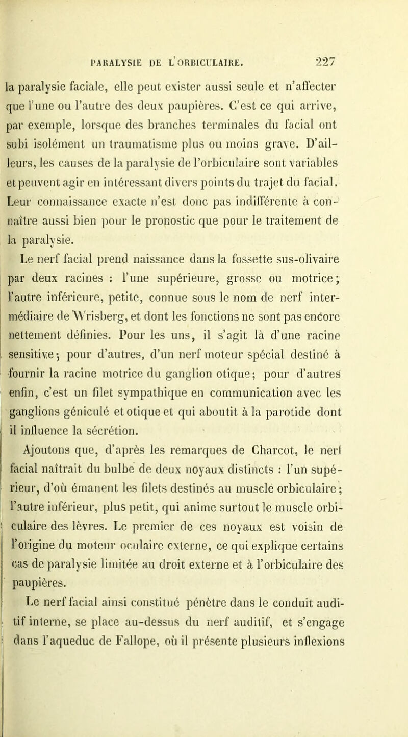 la paralysie faciale, elle peut exister aussi seule et n’affecter que l’une ou l’autre des deux paupières. C’est ce qui arrive, par exemple, lorsque des branches terminales du facial ont subi isolément un traumatisme plus ou moins grave. D’ail- leurs, les causes de la paralysie de l’orbiculaire sont variables et peuvent agir en intéressant divers points du trajet du facial. Leur connaissance exacte n’est donc pas indifférente à con- naître aussi bien pour le pronostic que pour le traitement de la paralysie. Le nerf facial prend naissance dans la fossette sus-olivaire par deux racines : l’une supérieure, grosse ou motrice; l’autre inférieure, petite, connue sous le nom de nerf inter- médiaire de Wrisberg, et dont les fonctions ne sont pas encore nettement définies. Pour les uns, il s’agit là d’une racine sensitive -, pour d’autres, d’un nerf moteur spécial destiné à fournir la racine motrice du ganglion otique; pour d’autres enfin, c’est un filet sympathique en communication avec les ganglions géniculé et otique et qui aboutit à la parotide dont il influence la sécrétion. Ajoutons que, d’après les remarques de Charcot, le nerl facial naîtrait du bulbe de deux noyaux distincts : l’un supé- rieur, d’où émanent les filets destinés au muscle orbiculaire; l’autre inférieur, plus petit, qui anime surtout le muscle orbi- culaire des lèvres. Le premier de ces noyaux est voisin de l’origine du moteur oculaire externe, ce qui explique certains cas de paralysie limitée au droit externe et à l’orbiculaire des paupières. Le nerf facial ainsi constitué pénètre dans le conduit audi- tif interne, se place au-dessus du nerf auditif, et s’engage dans l’aqueduc de Fallope, où il présente plusieurs inflexions