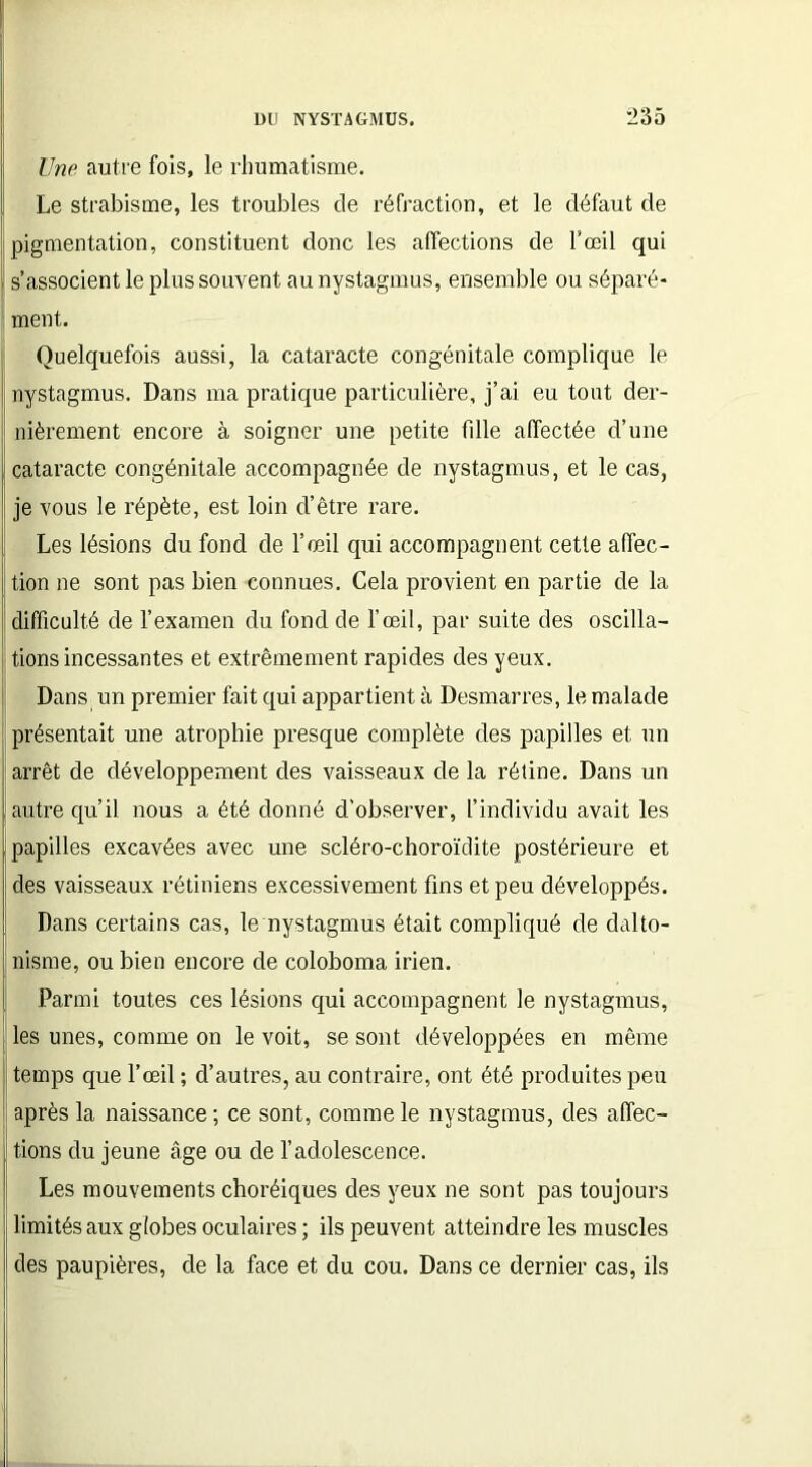 lino autre fois, le rhumatisme. Le strabisme, les troubles de réfraction, et le défaut de pigmentation, constituent donc les affections de l'œil qui | s’associent le plus souvent au nystagmus, ensemble ou séparé- ment. Quelquefois aussi, la cataracte congénitale complique le nystagmus. Dans ma pratique particulière, j’ai eu tout der- nièrement encore à soigner une petite fdle affectée d’une I cataracte congénitale accompagnée de nystagmus, et le cas, je vous le répète, est loin d’être rare. Les lésions du fond de l’œil qui accompagnent cette affec- i tion ne sont pas bien connues. Cela provient en partie de la difficulté de l’examen du fond de l’œil, par suite des oscilla- tions incessantes et extrêmement rapides des yeux. Dans un premier fait qui appartient à Desmarres, le malade présentait une atrophie presque complète des papilles et un arrêt de développement des vaisseaux de la rétine. Dans un autre qu’il nous a été donné d’observer, l’individu avait les [papilles excavées avec une scléro-choroïdite postérieure et des vaisseaux rétiniens excessivement fins et peu développés. [ Dans certains cas, le nystagmus était compliqué de dalto- ! nisme, ou bien encore de coloboma irien. I Parmi toutes ces lésions qui accompagnent le nystagmus, les unes, comme on le voit, se sont développées en même | temps que l’œil ; d’autres, au contraire, ont été produites peu après la naissance ; ce sont, comme le nystagmus, des affec- tions du jeune âge ou de l’adolescence. Les mouvements choréiques des yeux ne sont pas toujours limités aux globes oculaires ; ils peuvent atteindre les muscles II des paupières, de la face et du cou. Dans ce dernier cas, ils