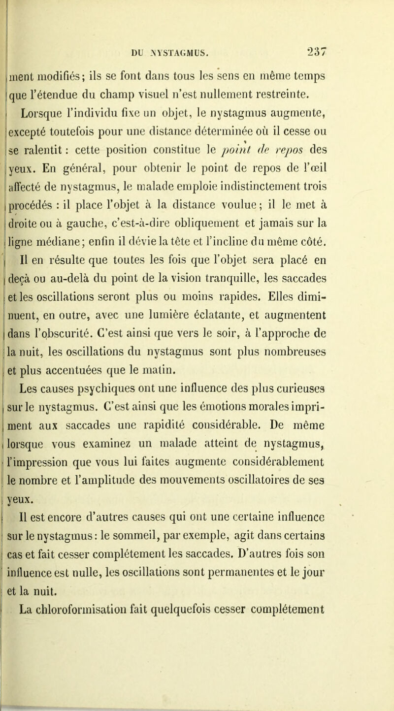 ment modifiés; ils se font dans tous les sens en même temps Ique l’étendue du champ visuel n’est nullement restreinte. Lorsque l’individu fixe un objet, le nystagmus augmente, excepté toutefois pour une distance déterminée où il cesse ou se ralentit : cette position constitue le point de repos des yeux. En général, pour obtenir le point de repos de l’œil affecté de nystagmus, le malade emploie indistinctement trois procédés : il place l’objet à la distance voulue ; il le met à droite ou à gauche, c’est-à-dire obliquement et jamais sur la ligne médiane; enfin il dévie la tête et l’incline du même côté. Il en résulte que toutes les fois que l’objet sera placé en deçà ou au-delà du point de la vision tranquille, les saccades et les oscillations seront plus ou moins rapides. Elles dimi- nuent, en outre, avec une lumière éclatante, et augmentent dans l’obscurité. C’est ainsi que vers le soir, à l’approche de la nuit, les oscillations du nystagmus sont plus nombreuses et plus accentuées que le matin. Les causes psychiques ont une influence des plus curieuses sur le nystagmus. C’est ainsi que les émotions morales impri- ment aux saccades une rapidité considérable. De même lorsque vous examinez un malade atteint de nystagmus, l’impression que vous lui faites augmente considérablement le nombre et l’amplitude des mouvements oscillatoires de ses yeux. Il est encore d’autres causes qui ont une certaine influence sur le nystagmus : le sommeil, par exemple, agit dans certains cas et fait cesser complètement les saccades. D’autres fois son influence est nulle, les oscillations sont permanentes et le jour et la nuit. La chloroformisation fait quelquefois cesser complètement