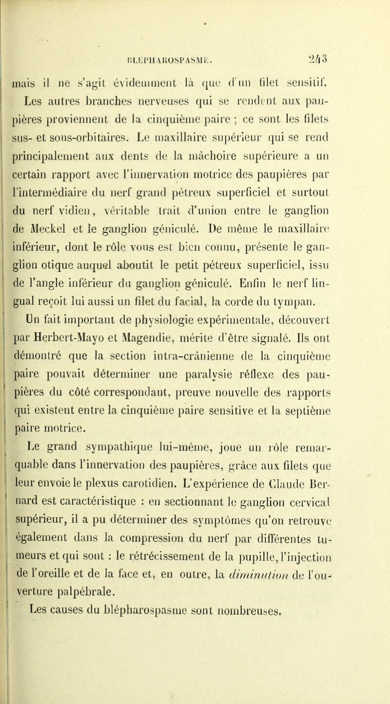 mais il ne s’agit évidemment là que d'un lilet sensitif. Les autres branches nerveuses qui se rendent aux pau- pières proviennent de la cinquième paire ; ce sont les filets sus- et sous-orbitaires. Le maxillaire supérieur qui se rend principalement aux dents de la mâchoire supérieure a un certain rapport avec l’innervation motrice des paupières par l'intermédiaire du nerf grand pétreux superficiel et surtout du nerf vidien, véritable trait d’union entre le ganglion de Meckel et le ganglion géniculé. De même le maxillaire inférieur, dont le rôle vous est bien connu, présente le gan- glion otique auquel aboutit le petit pétreux superficiel, issu de l’angle inférieur du ganglion géniculé. Enfin le nerf lin- gual reçoit lui aussi un filet du facial, la corde du tympan. En fait important de physiologie expérimentale, découvert par Herbert-Mayo et Magendie, mérite d’être signalé. Ils ont démontré que la section intra-crânienne de la cinquième paire pouvait déterminer une paralysie réflexe des pau- pières du côté correspondant, preuve nouvelle des rapports qui existent entre la cinquième paire sensitive et la septième paire motrice. Le grand sympathique lui-même, joue un rôle remar- quable dans l’innervation des paupières, grâce aux filets que leur envoie le plexus carotidien. L’expérience de Claude Ber- nard est caractéristique : en sectionnant le ganglion cervical supérieur, il a pu déterminer des symptômes qu’on retrouve également dans la compression du nerf par différentes tu- meurs et qui sont : le rétrécissement de la pupille, l’injection de l’oreille et de la face et* en outre, la diminution de l’ou- verture palpébrale. Les causes du blépharospasme sont nombreuses.