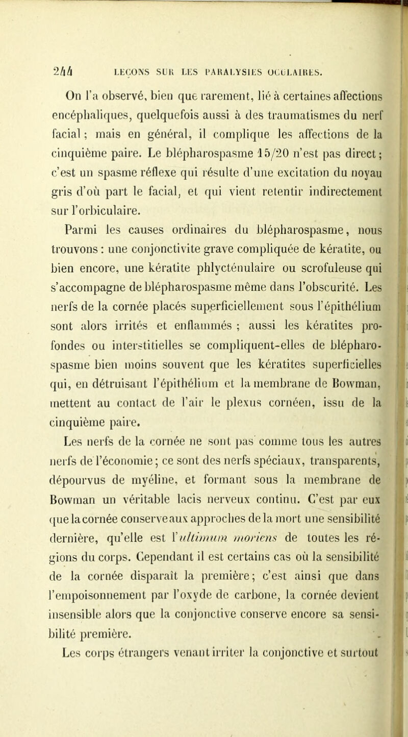 On J’a observé, bien que rarement, lié à certaines affections encéphaliques, quelquefois aussi à des traumatismes du nerf facial ; mais en général, il complique les affections de la cinquième paire. Le blépharospasme 15/20 n’est pas direct; c’est un spasme réflexe qui résulte d’une excitation du noyau gris d’où part le facial, et qui vient retentir indirectement sur l’orbiculaire. Parmi les causes ordinaires du blépharospasme, nous trouvons : une conjonctivite grave compliquée de kératite, ou bien encore, une kératite phlycténulaire ou scrofuleuse qui s’accompagne de blépharospasme même clans l’obscurité. Les nerfs de la cornée placés superficiellement sous l’épithélium sont alors irrités et enflammés ; aussi les kératites pro- fondes ou interstitielles se compliquent-elles de blépharo- spasme bien moins souvent que les kératites superficielles qui, en détruisant l’épithélium et la membrane de Bovvman, mettent au contact de l’air le plexus cornéen, issu de la cinquième paire. Les nerfs de la cornée ne sont pas comme tous les autres nerfs deTéconomie; ce sont des nerfs spéciaux, transparents, dépourvus de myéline, et formant sous la membrane de Bowman un véritable lacis nerveux continu. C’est par eux que la cornée conserve aux approches delà mort une sensibilité dernière, qu’elle est Xidtimum moriens de toutes les ré- gions du corps. Cependant il est certains cas où la sensibilité de la cornée disparaît la première; c’est ainsi que dans l’empoisonnement par l’oxyde de carbone, la cornée devient insensible alors que la conjonctive conserve encore sa sensi- bilité première. Les corps étrangers venant irriter la conjonctive et surtout