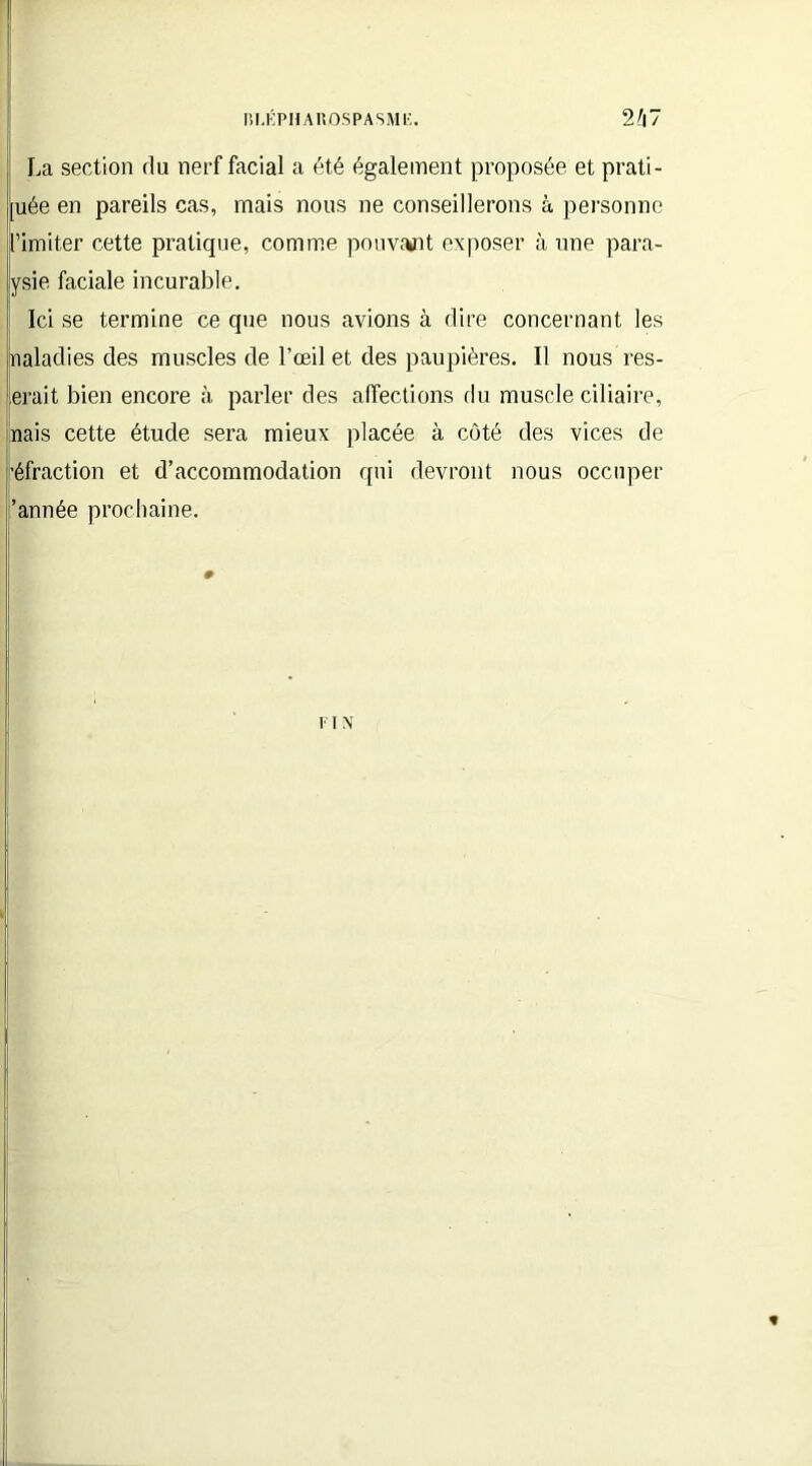 La section du nerf facial a été également proposée et prati- [uée en pareils cas, mais nous ne conseillerons à personne l’imiter cette pratique, comme pouvant exposer à une para- ysie faciale incurable. | Ici se termine ce que nous avions à dire concernant les naladies des muscles de l’œil et des paupières. Il nous res- erait bien encore à parler des affections du muscle ciliaire, nais cette étude sera mieux placée à côté des vices de réfraction et d’accommodation qui devront nous occuper 'année prochaine. F T N