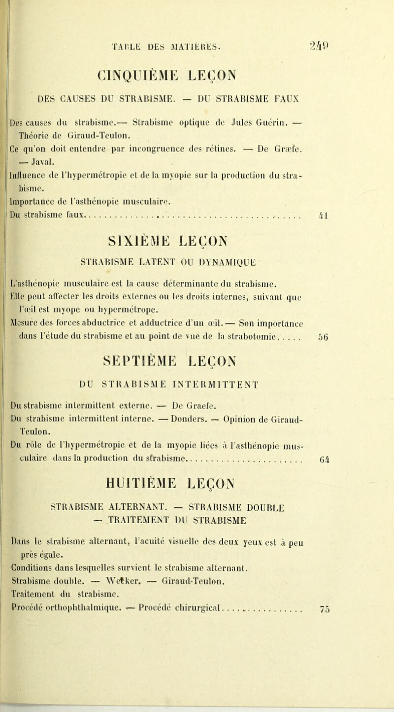 CINQUIÈME LEÇON DES CAUSES DU STRABISME. — DU STRABISME FAUX Des causes du strabisme.— Strabisme optique de Jules Guérin. — Théorie de Giraud-Teulon. Ce qu’on doit entendre par incongruence des rétines. — De Græfe. — Javal. Influence de l’hypermétropie et de la myopie sur la production du stra- bisme. Importance de l'asthénopie musculaire. Du strabisme faux SIXIÈME LEÇON STRABISME LATENT OU DYNAMIQUE L’asthénopie musculaire est la cause déterminante du strabisme. Elle peut all'ecter les droits externes ou les droits internes, suivant que l’œil est myope ou hypermétrope. Mesure des forces abductrice et adductrice d’un œil.— Son importance dans l’étude du strabisme et au point de vue de la strabotomie SEPTIÈME LEÇON DU STRABISME INTERMITTENT Du strabisme intermittent externe. — De Graefe. Du strabisme intermittent interne. —Donders. — Opinion de Giraud- Teulon. Du rôle de l’hypermétropie ét de la myopie liées à l’asthénopie mus- culaire dans la production du strabisme HUITIÈME LEÇON STRABISME ALTERNANT. — STRABISME DOUBLE — TRAITEMENT DU STRABISME Dans le strabisme alternant, l’acuité visuelle des deux yeux est à peu près égale. Conditions dans lesquelles survient le strabisme alternant. Strabisme double. — Wetker. — Giraud-Teulon. Traitement du strabisme. Procédé orthophthalmique. — Procédé chirurgical. . . . t