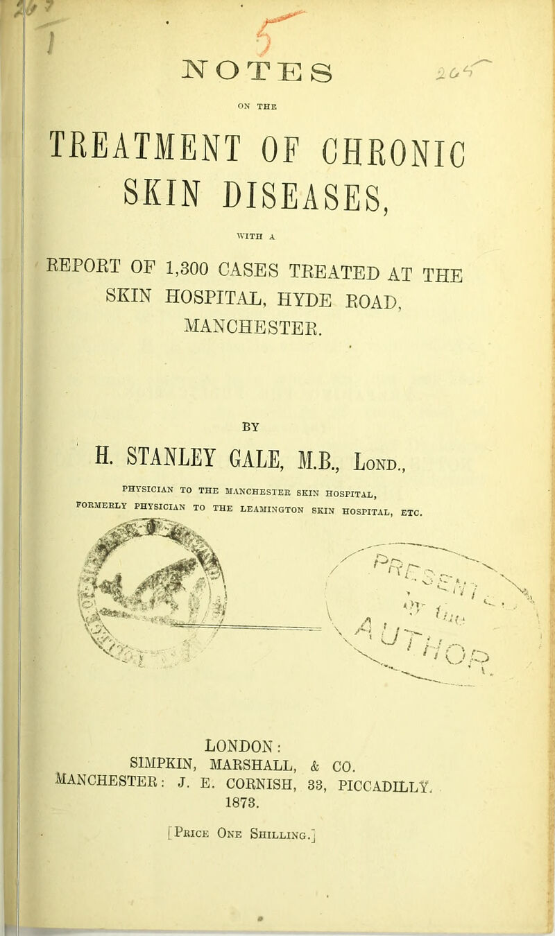 £ notes ON THE TREATMENT OF CHRONIC SKIN DISEASES, WITH A REPORT OF 1,300 CASES TREATED AT THE SKIN HOSPITAL, HYDE ROAD, MANCHESTER. BY H. STANLEY GALE, M.B., Lond., PHYSICIAN TO THE MANCHESTER SKIN HOSPITAL, FORMERLY PHYSICIAN TO THE LEAMINGTON SKIN HOSPITAL, ETC LONDON: SIMPKIN, MARSHALL, MANCHESTER: J. E. CORNISH, 1873. & CO. 33, PICCADILLY, [Price One Shilling.]