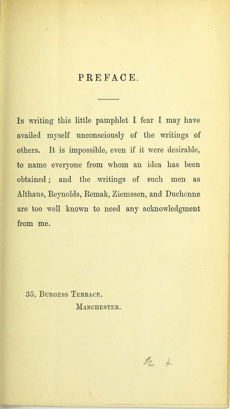 PREFACE. In writing this little pamphlet I fear I may have availed myself unconsciously of the writings of others. It is impossible, even if it were desirable, to name everyone from whom an idea has been obtained; and the writings of such men as Althaus, Reynolds, Remak, Ziemssen, and Duchenne are too well known to need any acknowledgment from me. 35, Burgess Terrace, Manchester. 1L