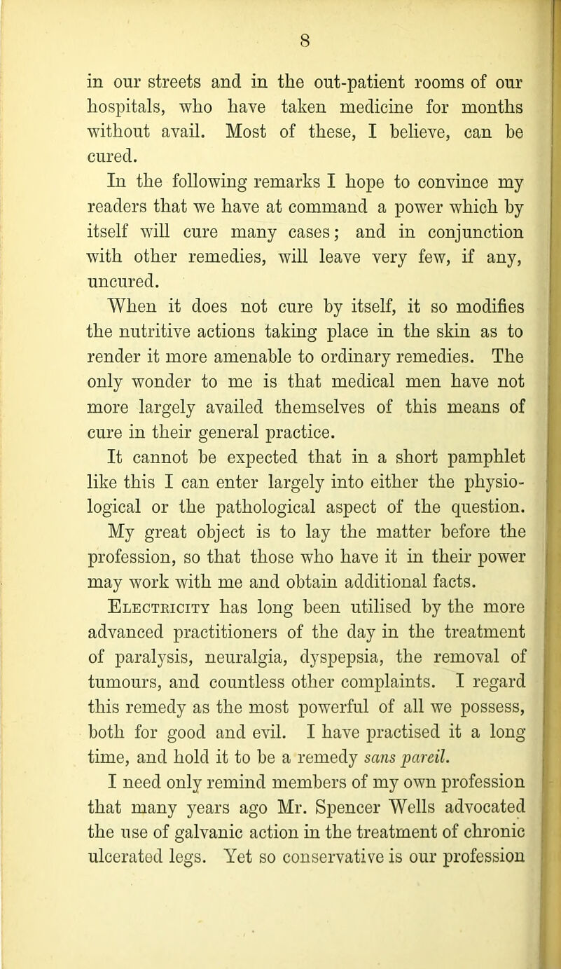 in our streets and in the ont-patient rooms of our hospitals, who have taken medicine for months without avail. Most of these, I believe, can be cured. In the following remarks I hope to convince my readers that we have at command a power which by itself will cure many cases; and in conjunction with other remedies, will leave very few, if any, uncured. When it does not cure by itself, it so modifies the nutritive actions taking place in the skin as to render it more amenable to ordinary remedies. The only wonder to me is that medical men have not more largely availed themselves of this means of cure in their general practice. It cannot be expected that in a short pamphlet like this I can enter largely into either the physio- logical or the pathological aspect of the question. My great object is to lay the matter before the profession, so that those who have it in their power may work with me and obtain additional facts. Electricity has long been utilised by the more advanced practitioners of the day in the treatment of paralysis, neuralgia, dyspepsia, the removal of tumours, and countless other complaints. I regard this remedy as the most powerful of all we possess, both for good and evil. I have practised it a long time, and hold it to be a remedy sans pareil. I need only remind members of my own profession that many years ago Mr. Spencer Wells advocated the use of galvanic action in the treatment of chronic ulcerated legs. Yet so conservative is our profession