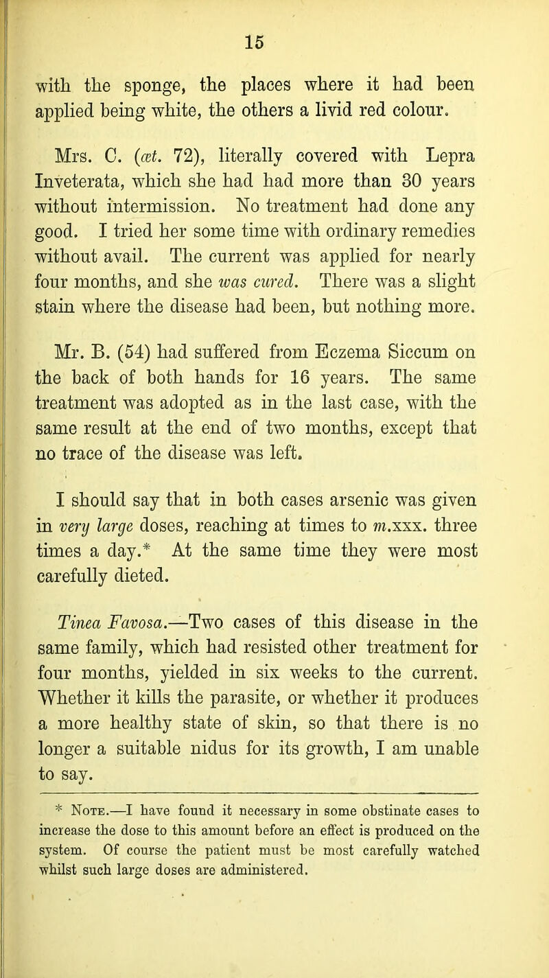 with the sponge, the places where it had been applied being white, the others a livid red colour. Mrs. C. (cet. 72), literally covered with Lepra Inveterata, which she had had more than 30 years without intermission. No treatment had done any good. I tried her some time with ordinary remedies without avail. The current was applied for nearly four months, and she was cured. There was a slight stain where the disease had been, but nothing more. Mr. B. (54) had suffered from Eczema Siccum on the back of both hands for 16 years. The same treatment was adopted as in the last case, with the same result at the end of two months, except that no trace of the disease was left. I should say that in both cases arsenic was given in very large doses, reaching at times to m.xxx. three times a day.* At the same time they were most carefully dieted. Tinea Favosa.-— Two cases of this disease in the same family, which had resisted other treatment for four months, yielded in six weeks to the current. Whether it kills the parasite, or whether it produces a more healthy state of skin, so that there is no longer a suitable nidus for its growth, I am unable to say. * Note.—I have found it necessary in some obstinate cases to increase the dose to this amount before an effect is produced on the system. Of course the patient must be most carefully watched whilst such large doses are administered.