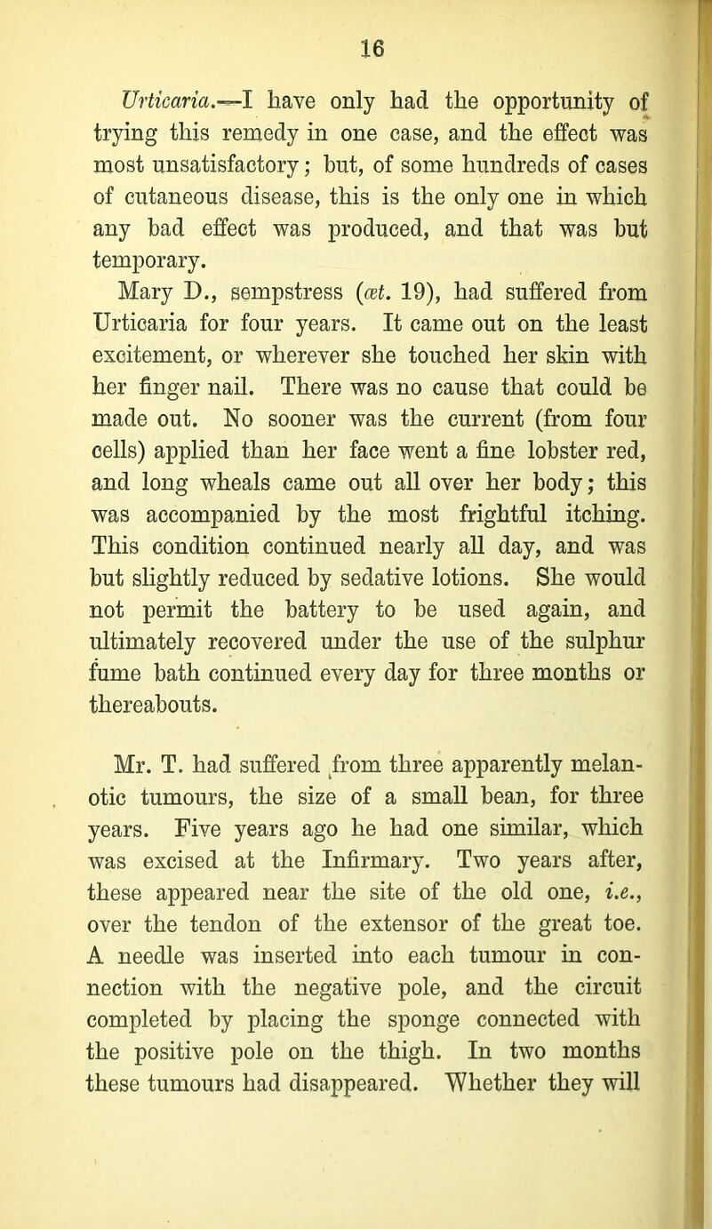 Urticaria.—I have only had the opportunity of trying this remedy in one case, and the effect was most unsatisfactory; but, of some hundreds of cases of cutaneous disease, this is the only one in which any bad effect was produced, and that was but temporary. Mary D., sempstress (at. 19), had suffered from Urticaria for four years. It came out on the least excitement, or wherever she touched her skin with her finger nail. There was no cause that could be made out. No sooner was the current (from four cells) applied than her face went a fine lobster red, and long wheals came out all over her body; this was accompanied by the most frightful itching. This condition continued nearly all day, and was but slightly reduced by sedative lotions. She would not permit the battery to be used again, and ultimately recovered under the use of the sulphur fume bath continued every day for three months or thereabouts. Mr. T. had suffered from three apparently melan- otic tumours, the size of a small bean, for three years. Five years ago he had one similar, which was excised at the Infirmary. Two years after, these appeared near the site of the old one, i.e., over the tendon of the extensor of the great toe. A needle was inserted into each tumour in con- nection with the negative pole, and the circuit completed by placing the sponge connected with the positive pole on the thigh. In two months these tumours had disappeared. Whether they will