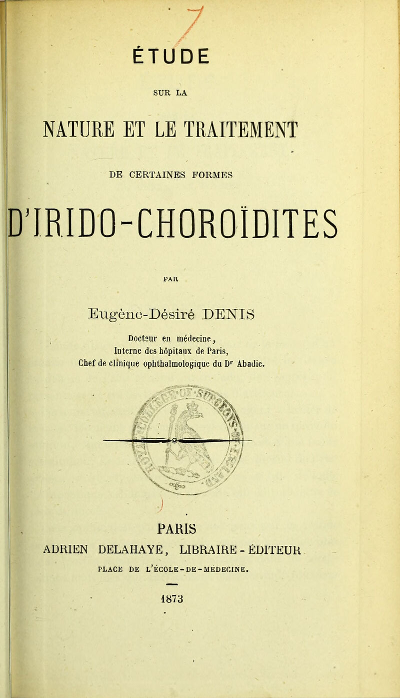 I ÉTUDE SUR LA NATURE ET LE TRAITEMENT DE CERTAINES FORMES D'IRIDO-CHOROIDITES Eugène-Désiré DEÎQS Docteur en médecine, Interne des hôpitaux de Paris, Chef de clinique ophthalmologique du D'' Abadie. :) PARIS ADRIEN DELAHAYE, LIBRAIRE - EDITEUR PLACE DE l’ÉCOLE-DE-MEDECINE. 1873