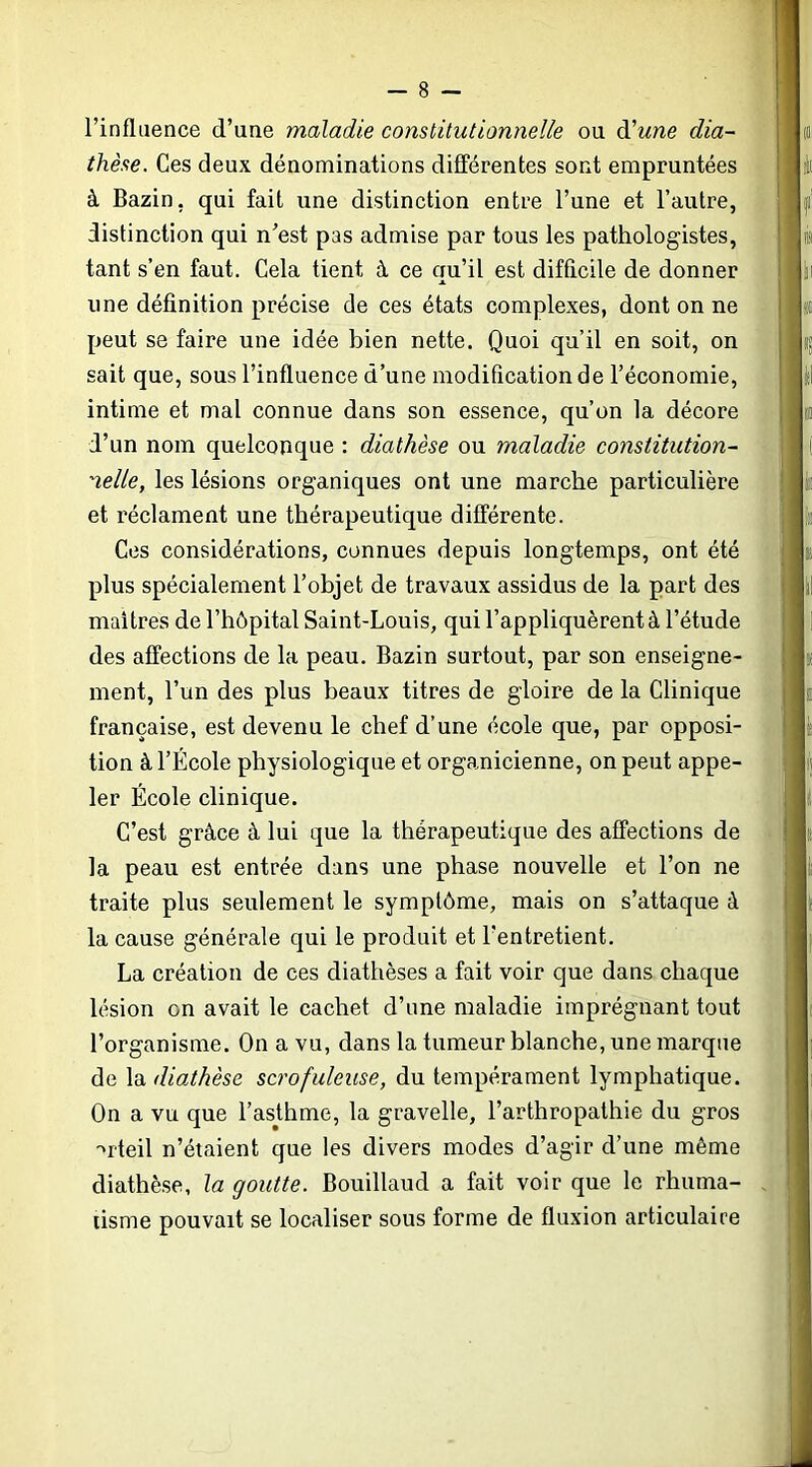 l’influence d’une maladie constitutionnelle ou àlune dia- thèse. Ces deux dénominations différentes sont empruntées à Bazin, qui fait une distinction entre l’une et l’autre, distinction qui n’est pas admise par tous les pathologistes, tant s’en faut. Cela tient à ce qu’il est difficile de donner une définition précise de ces états complexes, dont on ne peut se faire une idée bien nette. Quoi qu’il en soit, on sait que, sous l’influence d’une modification de l’économie, intime et mal connue dans son essence, qu’on la décore d’un nom quelconque : diathèse ou maladie constitution- nelle, les lésions organiques ont une marche particulière et réclament une thérapeutique différente. Ces considérations, connues depuis longtemps, ont été plus spécialement l’objet de travaux assidus de la part des maîtres de l’hôpital Saint-Louis, qui l’appliquèrent à l’étude des affections de la peau. Bazin surtout, par son enseigne- ment, l’un des plus beaux titres de gloire de la Clinique française, est devenu le chef d’une école que, par opposi- tion à l’École physiologique et organicienne, on peut appe- ler École clinique. C’est grâce à lui que la thérapeutique des affections de la peau est entrée dans une phase nouvelle et l’on ne traite plus seulement le symptôme, mais on s’attaque à la cause générale qui le produit et l’entretient. La création de ces diathèses a fait voir que dans chaque lésion on avait le cachet d’une maladie imprégnant tout l’organisme. On a vu, dans la tumeur blanche, une marque de la diathèse scrofuleuse, du tempérament lymphatique. On a vu que l’asthme, la gravelle, l’arthropathie du gros 'iteil n’étaient que les divers modes d’agir d’une même diathè.se, la goutte. Bouillaud a fait voir que le rhuma- tisme pouvait se localiser sous forme de fluxion articulaire ?tj