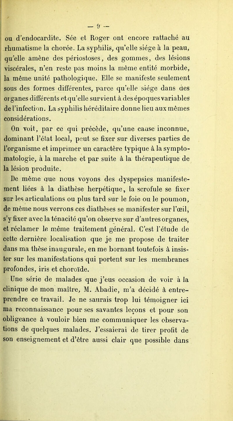 I ou d’endocardite. Sée et Roger ont encore rattaché au f rhumatisme la chorée. La syphilis, qu’elle siège à la peau, I qu’elle amène des périostoses, des gommes, des lésions j viscérales, n’en reste pas moins la même entité morbide, ; la même unité pathologique. Elle se manifeste seulement sous des formes différentes, parce qu’elle siège dans des organes différents et quelle survient à des époques variables de l’infection. La syphilis héréditaire donne lieu aux mêmes considérations. On voit, par ce qui précède, qu’une cause inconnue, dominant l’état local, peut se fixer sur diverses parties de l’organisme et imprimer un caractère typique à la sympto- matologie, à la marche et par suite à la thérapeutique de la lésion produite. De même que nous voyons des dyspepsies manifeste- ment liées à la diathèse herpétique, la scrofule se fixer sur les articulations ou plus tard sur le foie ou le poumon, de même nous verrons ces diathèses se manifester sur l’œil, s’y fixer avec la ténacité qu’on observe sur d’antres organes, et réclamer le même traitement général. C’est l’étude de cette dernière localisation que je me propose de traiter dans ma thèse inaugurale, en me bornant toutefois à insis- ter sur les manifestations qui portent sur les membranes profondes, iris et choroïde. Une série de malades que j’eus occasion de voir à la clinique de mon maître, M. Abadie, m’a décidé à entre- prendre ce travail. Je ne saurais trop lui témoigner ici ma reconnaissance pour ses savantes leçons et pour son obligeance à vouloir bien me communiquer les observa- tions de quelques malades. J’essaierai de tirer profit de son enseignement et d’être aussi clair que possible dans