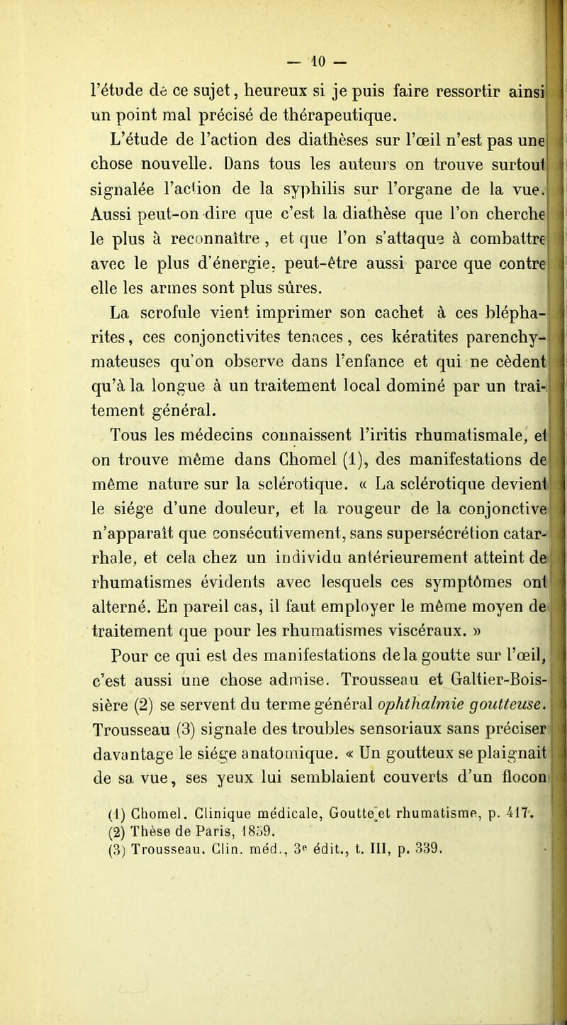 l’étude dè ce sujet, heureux si je puis faire ressortir ainsi! un point mal précisé de thérapeutique. ' L’étude de l’action des diathèses sur l’œil n’est pas unej chose nouvelle. Dans tous les auteurs on trouve surtout i signalée l’action de la syphilis sur l’organe de la vue.; Aussi peut-on dire que c’est la diathèse que l’on cherche] i le plus à reconnaître, et que l’on s’attaque à combattrej avec le plus d’énergie, peut-être aussi parce que contre] elle les armes sont plus sûres. La scrofule vient imprimer son cachet à ces blépha- rites , ces conjonctivites tenaces, ces kératites parenchy- , mateuses qu’on observe dans l’enfance et qui ne cèdent qu’à la longue à un traitement local dominé par un trai-j tement général. Tous les médecins connaissent l’iritis rhumatismale' el^ on trouve même dans Chomel (1), des manifestations de même nature sur la sclérotique. « La sclérotique devient le siège d’une douleur, et la rougeur de la conjonctive n’apparalt que consécutivement, sans supersécrélion catar- rhale, et cela chez un individu antérieurement atteint de rhumatismes évidents avec lesquels ces symptômes ont alterné. En pareil cas, il faut employer le même moyen de traitement que pour les rhumatismes viscéraux. » Pour ce qui est des manifestations de la goutte sur l’œil, c’est aussi une chose admise. Trousseau et Galtier-Bois- sière (2) se servent du terme général ophtlialmie goutteuse. Trousseau (3) signale des troubles sensoriaux sans préciser davantage le siège anatomique. « Un goutteux se plaignait de sa vue, ses yeux lui semblaient couverts d’un flocon (1) Chomel. Clinique médicale, Goutte^et rhumatisme, p. 417. (2) Thèse de Paris, 18ü9. (3) Trousseau. Clin, méd., édit., t. III, p. 339.