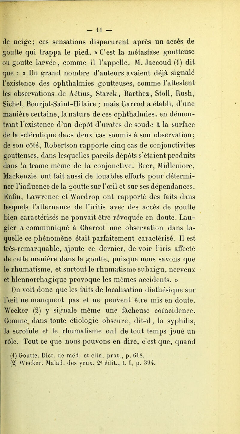 de neige; ces sensations disparurent après un accès de goutte qui frappa le pied. » C’est la métastase goutteuse ou goutte larvée, comme il l’appelle. M. Jaccoud (1) dit que : « Un grand nombre d’auteurs avaient déjà signalé l’existence des ophthalmies goutteuses, comme l’attestent les observations de Aétius, Starck, Barthez, Stoll, Rush, Siebel, Bourjot-Saint-Hilaire ; mais Garrod a établi, d’une manière certaine, la nature de ces ophthalmies, en démon- trant l’existence d’un dépôt d’urates de soude à la surface de la sclérotique dans deux cas soumis à son observation ; de son côté, Robertson rapporte cinq cas de conjonctivites goutteuses, dans lesquelles pareils dépôts s’étaient produits dans la trame même de la conjonctive. Beer, Midlemore, Mackenzie ont fait aussi de louables efforts pour détermi- ner l’influence de la goutte sur l’œil et sur ses dépendances. Enfin, Lawrence etWardrop ont rapporté des faits dans lesquels l’alternance de l’iritis avec des accès de goutte bien caractérisés ne pouvait être révoquée en doute. Lau- gier a communiqué à Charcot une observation dans la- quelle ce phénomène était parfaitement caractérisé. Il est très-remarquable, ajoute ce dernier, de voir l’iris affecté de cette manière dans la goutte, puisque nous savons que le rhumatisme, et surtout le rhumatisme subaigu, nerveux et blennorrhagique provoque les mêmes accidents. » On voit donc que les faits de localisation diatbésique sur l’œil ne manquent pas et ne peuvent être mis en doute. Weeker (2) y signale même une fâcheuse coïncidence. Comme, dans toute étiologie obscure, dit-il, la syphilis, la scrofule et le rhumatisme ont de tout temps joué un rôle. Tout ce que nous pouvons en dire, c’est que, quand (1) Goutte. Dict. de méd. et clin, prat., p. 618. (2) Weeker. Malad. des yeux, édit., t. I, p. 394.