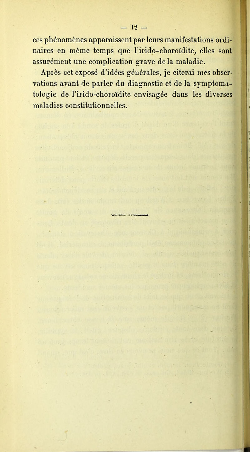 • ^ ces phénomènes apparaissent par leurs manifestations ordi- '-- naires en même temps que l’irido-choroïdite, elles sont' assurément une complication grave delà maladie. Après cet exposé d’idées générales, je citerai mes obser-' vations avant de parler du diagnostic et de la symptoma- tologie de l’irido-choroïdite envisagée dans les diverses maladies constitutionnelles.