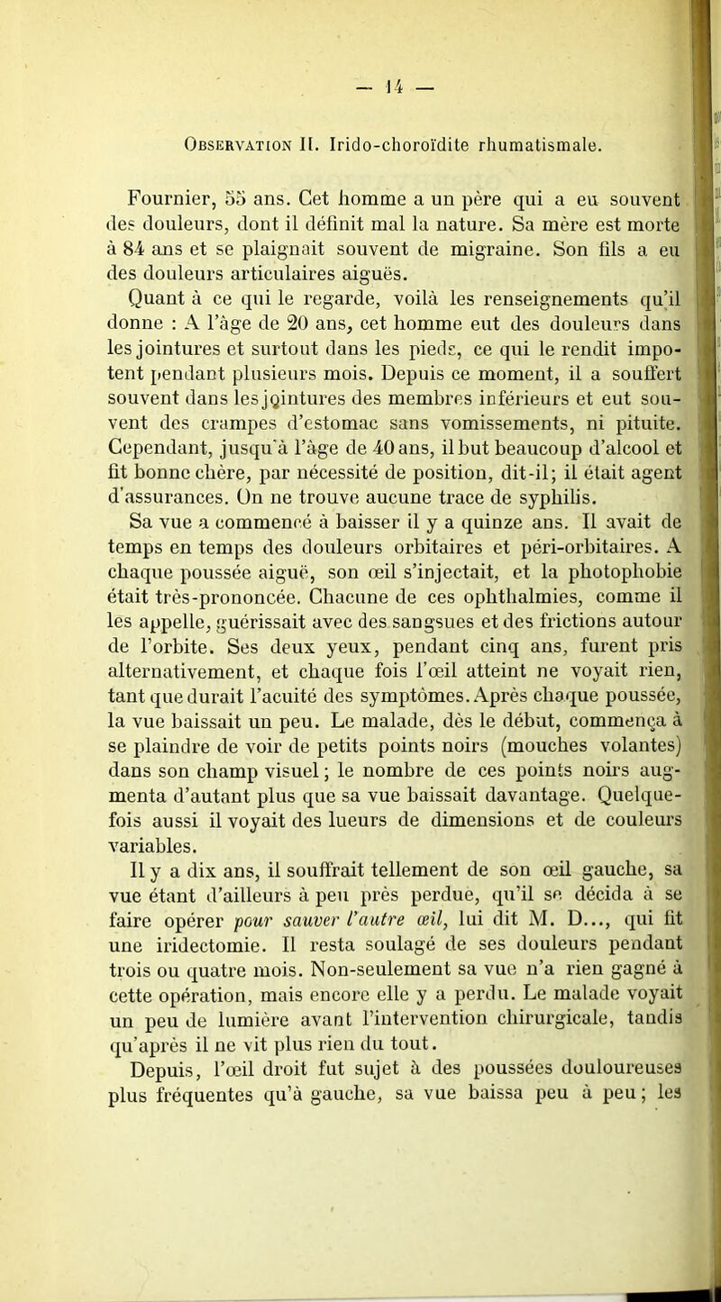 Observation II. Irido-choroïdite rhumatismale. Fournier, 55 ans. Cet homme a un père qui a eu souvent des douleurs, dont il définit mal la nature. Sa mère est morte à 84 ans et se plaignait souvent de migraine. Son fils a eu des douleurs articulaires aiguës. Quant à ce qui le regarde, voilà les renseignements qu’il donne : A l’âge de 20 ans, cet homme eut des douleurs dans les jointures et surtout dans les pieds, ce qui le rendit impo- tent pendant plusieurs mois. Depuis ce moment, il a souflert souvent dans lesjgintures des membres inférieurs et eut sou- vent des crampes d’estomac sans vomissements, ni pituite. Cependant, jusqu'à l’àge de 40 ans, il but beaucoup d’alcool et fit bonne chère, par nécessité de position, dit-il; il était agent d’assurances. Un ne trouve aucune trace de syphilis. Sa vue a commencé à baisser il y a quinze ans. Il avait de temps en temps des douleurs orbitaires et péri-orbitaires. A chaque poussée aiguë, son œil s’injectait, et la photophobie était très-prononcée. Chacune de ces ophthalmies, comme il les appelle, guérissait avec des sangsues et des frictions autour de l’orbite. Ses deux yeux, pendant cinq ans, furent pris alternativement, et chaque fois l’œil atteint ne voyait rien, tant que durait l’acuité des symptômes. Après chaque poussée, la vue baissait un peu. Le malade, dès le début, commença à se plaindre de voir de petits points noirs (mouches volantes) dans son champ visuel ; le nombre de ces points noirs aug- menta d’autant plus que sa vue baissait davantage. Quelque- fois aussi il voyait des lueurs de dimensions et de couleurs variables. Il y a dix ans, il souffrait tellement de son œil gauche, sa vue étant d’ailleurs à peu près perdue, qu’il se décida à se faire opérer pour sauver l’autre œil, lui dit M. D..., qui ht une iridectomie. Il resta soulagé de ses douleurs pendant trois ou quatre mois. Non-seulement sa vue n’a rien gagné à cette opération, mais encore elle y a perdu. Le malade voyait un peu de lumière avant l’intervention chirurgicale, tandis qu’après il ne vit plus rien du tout. Depuis, l’œil droit fut sujet à des poussées douloureuses plus fréquentes qu’à gauche, sa vue baissa peu à peu; les