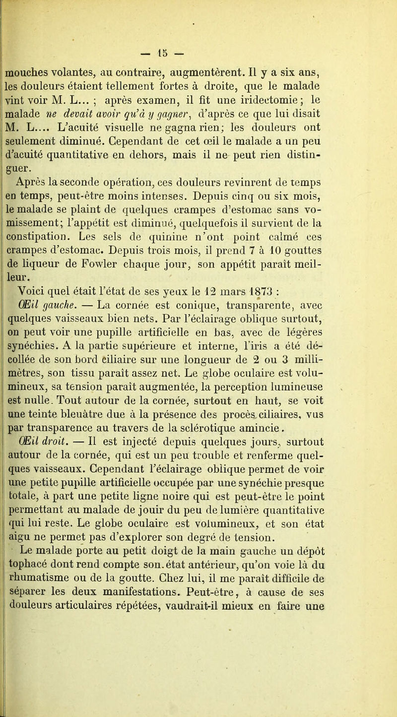 t5 — mouches volantes, au contraire, augmentèrent. Il y a six ans, les douleurs étaient tellement fortes à droite, que le malade vint voir M. L... ; après examen, il fît une iridectomie; le malade ne devait avoir qu’à y gagner^ d’après ce que lui disait M. L.... L’acuité visuelle ne gagna rien; les douleurs ont I seulement diminué. Cependant de cet œil le malade a un peu d’acuité quantitative en dehors, mais il ne peut rien distin- I guer. I Après la seconde opération, ces douleurs revinrent de temps en temps, peut-être moins intenses. Depuis cinq ou six mois, le malade se plaint de quelques crampes d’estomac sans vo- missement; l’appétit est diminué, quelquefois il survient de la constipation. Les sels de quinine n’ont point calmé ces crampes d’estomac. Depuis trois mois, il prend 7 à 10 gouttes de liqueur de Powler chaque jour, son appétit paraît meil- i leur. I Voici quel était l’état de ses yeux le 12 mars 1873 : Œil gauche. — La cornée est conique, transparente, avec ; quelques vaisseaux bien nets. Par l’éclairage oblique surtout, ; on peut voir une pupille artificielle en bas, avec de légères I synéchies. A la partie supérieure et interne, l’iris a été dé- collée de son bord ciliaire sur une longueur de 2 ou 3 milli- mètres, son tissu paraît assez net. Le globe oculaire est volu- ' mineux, sa tension paraît augmentée, la perception lumineuse est nulle. Tout autour de la cornée, surtout en haut, se voit une teinte bleuâtre due à la présence des procès,ciliaires, vus 1 par transparence au travers de la sclérotique amincie. Œil droit. — Il est injecté depuis quelques jours, surtout autour de la cornée, qui est un peu trouble et renferme quel- ques vaisseaux. Cependant l’éclairage oblique permet de voir une petite pupille artifîcielle occupée par une synéchie presque totale, à part une petite ligne noire qui est peut-être le point f permettant au malade de jouir du peu de lumière quantitative qui lui reste. Le globe oculaire est volumineux, et son état 1 aigu ne permet pas d’explorer son degré de tension. ! Le malade porte au petit doigt de la main gauche un dépôt tophacé dont rend compte son. état antérieur, qu’on voie là du rhumatisme ou de la goutte. Chez lui, il me paraît difficile de séparer les deux manifestations. Peut-être, à cause de ses ! douleurs articulaires répétées, vaudrait-il mieux en faire une