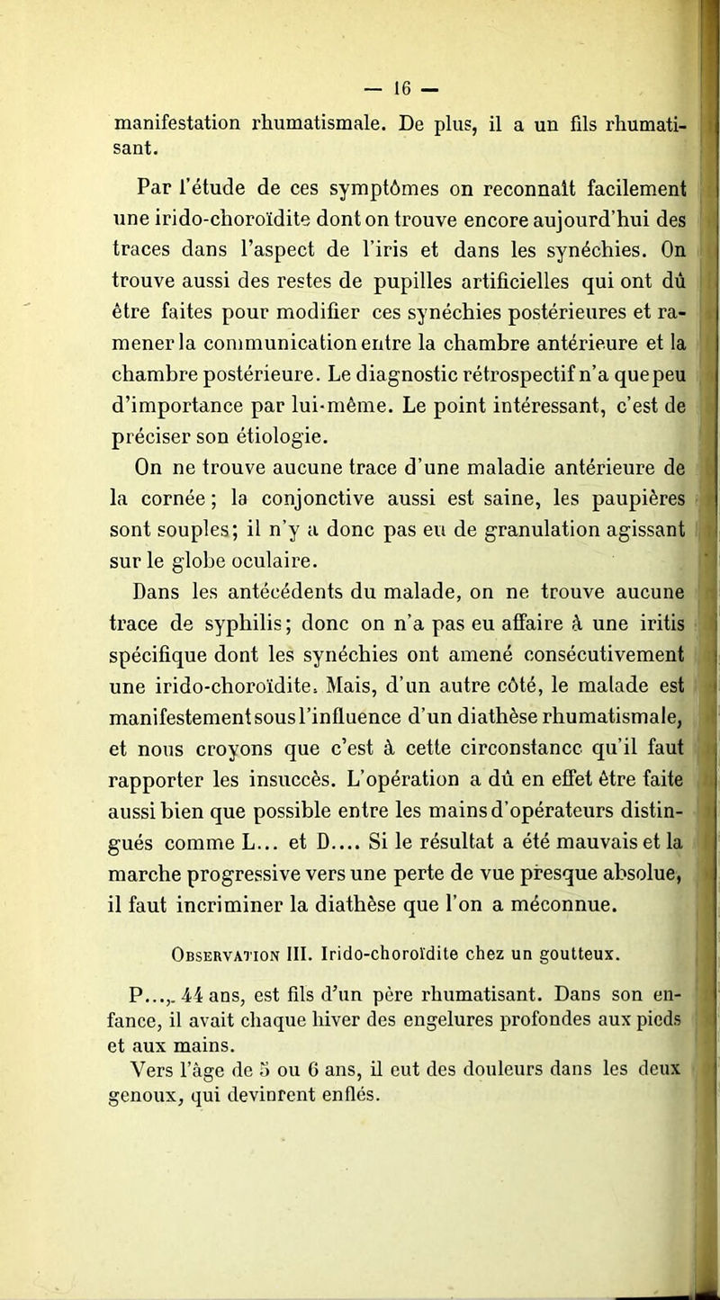 manifestation rhumatismale. De plus, il a un fils rhumati- sant. Par l’étude de ces symptômes on reconnaît facilement une irido-clioroïdite dont on trouve encore aujourd’hui des traces dans l’aspect de l’iris et dans les synéchies. On trouve aussi des restes de pupilles artificielles qui ont dû être faites pour modifier ces synéchies postérieures et ra- mener la communication entre la chambre antérieure et la chambre postérieure. Le diagnostic rétrospectif n’a quepeu d’importance par lui-même. Le point intéressant, c’est de préciser son étiologie. On ne trouve aucune trace d’une maladie antérieure de la cornée ; la conjonctive aussi est saine, les paupières sont souples; il n’y a donc pas eu de granulation agissant sur le globe oculaire. Dans les antécédents du malade, on ne trouve aucune trace de syphilis ; donc on n’a pas eu affaire à une iritis spécifique dont les synéchies ont amené consécutivement une irido-choroïdite. Mais, d’un autre côté, le malade est manifestement sous l’influence d’un diathèse rhumatismale, et nous croyons que c’est à cette circonstance qu’il faut rapporter les insuccès. L’opération a dû en effet être faite aussi bien que possible entre les mains d’opérateurs distin- gués comme L... et D.... Si le résultat a été mauvais et la marche progressive vers une perte de vue presque absolue, il faut incriminer la diathèse que l’on a méconnue. Observation III. Irido-choroïdite chez un goutteux. P...,. 44 ans, est fils d’un père rhumatisant. Dans son en- fance, il avait chaque hiver des engelures profondes aux pieds et aux mains. Vers l’âge de 5 ou 6 ans, il eut des douleurs dans les deux genoux, qui devinrent enflés.
