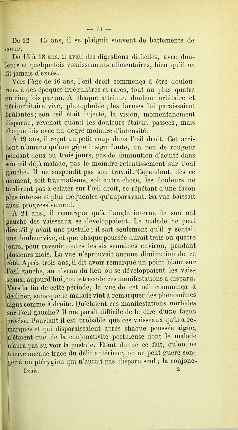 De 12 15 ans, il se plaignit souvent de battements de cœur. De 15 à 18 ans, il avait des digestions difficiles, avec dou- leurs et quelquefois vomissements alimentaires, bien qu’il ne fit jamais d’excès. Vers l’âge de 16 ans, l’œil droit commença à être doulou- reux à des époques irrégulières et rares, tout au plus quatre ou cinq fois par an. A chaque atteinte, douleur orbitaire et péri-orbitaire vive, photophobie ; les larmes lui paraissaient brûlantes; son œil était injecté, la vision, momentanément disparue, revenait quand les douleurs étaient passées, mais chaque fois avec un degré moindre d’intensité. A 19 ans, il reçut un petit coup dans l’œil droit. Cet acci- dent n’amena qu’une gêne insignifiante, un peu de rougeur pendant deux ou trois jours, pas de diminution d’acuité dans son œil déjà malade, pas le moindre retentissement sur l’œil gauche. Il ne suspendit pas son travail. Cependant, dès ce moment, soit traumatisme, soit autre chose, les douleurs ne tardèrent pas à éclater sur l’œil droit, se répétant d’une façon plus intense et plus fréquentes qu’auparavant. Sa vue baissait aussi progressivement. A 211ans, il remarqua qu’à l’angle interne de son œil gauche des vaisseaux se développaient. Le malade ne peut dire s’il y avait une pustule ; il sait seulement qu’il y sentait une douleur vive, et que chaque poussée durait trois ou quatre jours, pour revenir toutes les six semaines environ, pendant plusieurs mois. La vue n’éprouvait aucune diminution de ce côté. Après trois ans, il dit avoir remarqué un point blanc sur l’œil gauche, au niveau du lieu où se développaient les vais- seaux; aujourd’hui, toute trace de ces manifestations a disparu. Vers la fin de cette période, la vue de cet œil commença à décliner, sans que le malade vînt à remarquer des phénomènes aigus comme à droite. Qu’étaient ces manifestations norbides sur l’œil gauche ? Il me paraît difficile de le dire d’une façon précise. Pourtant il est probable que ces vaisseaux qu’il a re- marqués et qui disparaissaient après chaque poussée aigue, n’étaient que de la conjonctivite postuleuse dont le malade n’aura pas su voir la pustule. Etant donné ce fait, qu’on ne trouve aucune trace du délit antérieur, on ne peut guère son- [;er à un ptérygion qui n’aurait pas disparu seul ; la conjonc- Denis. 2 L