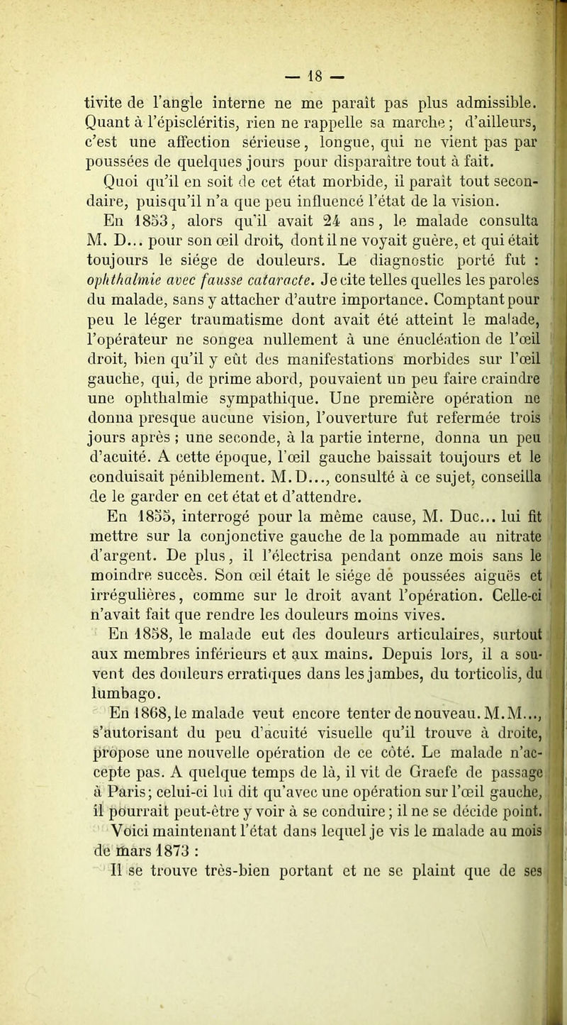 tivite de l’angle interne ne me paraît pas plus admissible. Quant à l’épiscléritiSj rien ne rappelle sa marche; d’ailleurs, c’est une affection sérieuse, longue, qui ne vient pas par poussées de quelques jours pour disparaître tout à fait. , Quoi qu’il en soit de cet état morbide, il paraît tout secon- daire, puisqu’il n’a que peu influencé l’état de la vision. | En 1853, alors qu’il avait 24 ans, le malade consulta M. D... pour son œil droit, dont il ne voyait guère, et qui était toujours le siège de douleurs. Le diagnostic porté fut : ! ophthalmie avec fausse cataracte. Je cite telles quelles les paroles du malade, sans y attacher d’autre importance. Comptant pour peu le léger traumatisme dont avait été atteint le malade, l’opérateur ne songea nullement à une énucléation de l’œil droit, bien qu’il y eût des manifestations morbides sur l’œil gauche, qui, de prime abord, pouvaient un peu faire craindre une ophthalmie sympathique. Une première opération ne donna presque aucune vision, l’ouverture fut refermée trois jours après ; une seconde, à la partie interne, donna un peu d’acuité. A cette époque, l’œil gauche baissait toujours et le conduisait péniblement. M.D..., consulté à ce sujet, conseilla de le garder en cet état et d’attendre. En 18o3, interrogé pour la même cause, M. Duc... lui fit mettre sur la conjonctive gauche de la pommade au nitrate d’argent. De plus, il l’électrisa pendant onze mois sans le moindre succès. Son œil était le siège dé poussées aiguës et irrégulières, comme sur le droit avant l’opération. Celle-ci n’avait fait que rendre les douleurs moins vives. En 4858, le malade eut des douleurs articulaires, surtout aux membres inférieurs et aux mains. Depuis lors, il a sou- vent des douleurs erratiques dans les jambes, du torticolis, du lumbago. En 1868,1e malade veut encore tenter de nouveau. M.M..., s’autorisant du peu d’acuité visuelle qu’il trouve à droite, propose une nouvelle opération de ce côté. Le malade n’ac- cepte pas. A quelque temps de là, il vit de Graefe de passage à Paris; celui-ci lui dit qu’avec une opération sur l’œil gauche, il pourrait peut-être y voir à se conduire ; il ne se décide point. Voici maintenant l’état dans lequel je vis le malade au mois de mars 1873 : Il se trouve très-bien portant et ne se plaint que de ses