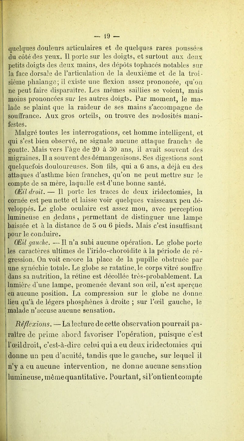 quelques douleurs articulaires et de quelques rares poussées du côté des yeux. Il porte sur les doigts, et surtout aux deux petits doigts des deux mains, des dépôts tophacés notables sur la face dorsale de l’articulation de la deuxième et de la troi ■ sième phalange; il existe une flexion assez prononcée, qu’on ne peut faire disparaitre. Les mêmes saillies se voient, mais moins prononcées sur les autres doigts. Par moment, le ma- lade se plaint que la raideur de ses mains s’accompagne de souffrance. Aux gros orteils, on trouve des nodosités mani- festes. Malgré toutes les interrogations, cet homme intelligent, et qui s’est bien observé, ne signale aucune attaque franche de goutte. Mais vers l’àge de 20 à 30 ans, - il avait souvent des migraines. Il a souvent des démangeaisons. Ses digestions sont quelquefois douloureuses. Son fils, qui a 6 ans, a déjà eu des attaques d’asthme bien franches, qu’on ne peut mettre sur le compte de sa mère, laquelle est d’une bonne santé. OÉil droit. — Il porte les traces de deux iridectomies, la cornée est peu nette et laisse voir quelques vaisseaux peu dé- veloppés. Le globe oculaire est assez mou, avec perception lumineuse en dedans, permettant de distinguer une lampe baissée et à la distance de 5 ou 6 pieds. Mais c’est insuffisant pour le conduire. OEil gauche. — Il n’a subi aucune opération. Le globe porte les caractères ultimes de l’irido-choroïdite à la période de ré- gression. On voit encore la place de la pupille obstruée par une synéchie totale. Le globe se ratatine, le corps vitré souffre dans sa nutrition, la rétine est décollée très-probablement. La lumière d’une lampe, promenée devant son œil, n’est aperçue eu aucune position. La compression sur le globe ne donne lieu qu’à de légers phosphènes à droite ; sur l’œil gauche, le malade n’accuse aucune sensation. Réflexions. — La lecture de cette observation pourrait pa- raître de prime abord favoriser l’opération, puisque c’est l’œil droit, c’est-à-dire celui qui a eu deux iridectomies qui donne un peu d’acuité, tandis que le gauche, sur lequel il n’y a eu aucune intervention, ne donne aucune sensation lumineuse, inêmequantitative. Pourtant, siTontientcompte