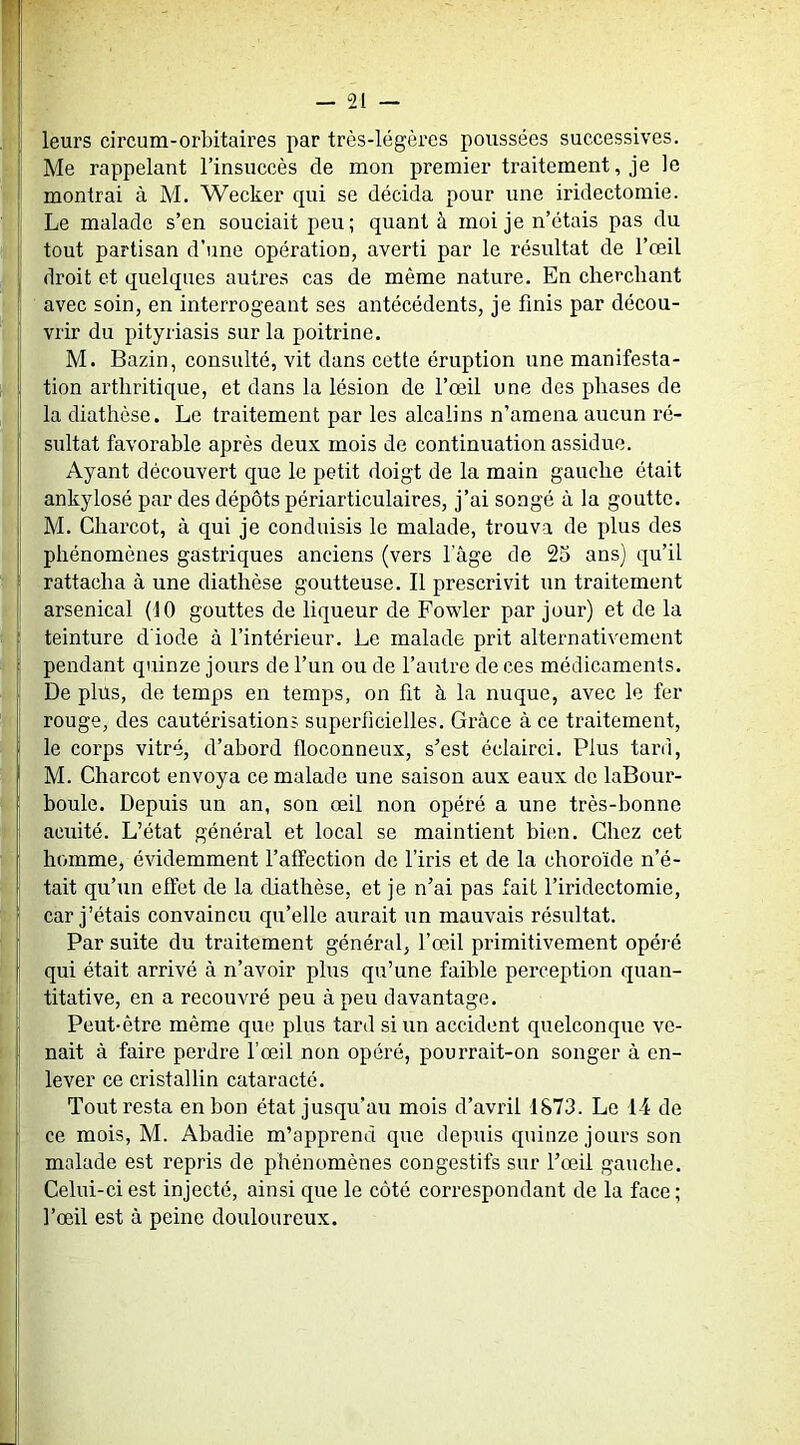leurs circum-orbitaires par très-légères poussées successives. Me rappelant l’insuccès de mon premier traitement, je le montrai à M, Wecker qui se décida pour une iridectomie. Le malade s’en souciait peu; quant à moi je n’étais pas du tout partisan d’une opération, averti par le résultat de l’œil droit et quelques autres cas de même nature. En cherchant avec soin, en interrogeant ses antécédents, je finis par décou- vrir du pityriasis sur la poitrine. M. Bazin, consulté, vit dans cette éruption une manifesta- tion arthritique, et dans la lésion de l’œil une des phases de la diathèse. Le traitement par les alcalins n’amena aucun ré- sultat favorable après deux mois de continuation assidue. Ayant découvert que le petit doigt de la main gauche était ankylosé par des dépôts périarticulaires, j’ai songé à la goutte, M. Charcot, à qui je conduisis le malade, trouva de plus des phénomènes gastriques anciens (vers lage de 25 ans) qu’il rattacha à une diathèse goutteuse. Il prescrivit un traitement arsenical (10 gouttes de liqueur de Fowler par jour) et de la teinture d'iode à l’intérieur. Le malade prit alternativement pendant quinze jours de l’un ou de l’autre de ces médicaments. De plus, de temps en temps, on fit à la nuque, avec le fer rouge, des cautérisations superficielles. Grâce à ce traitement, le corps vitré, d’abord floconneux, s’est éclairci. Plus tard, M. Charcot envoya ce malade une saison aux eaux de laBour- boule. Depuis un an, son œil non opéré a une très-bonne acuité. L’état général et local se maintient bic.n. Chez cet homme, évidemment l’affection de l’iris et de la choro'ide n’é- tait qu’un effet de la diathèse, et je n’ai pas fait l’iridectomie, car j’étais convaincu qu’elle aurait un mauvais résultat. Par suite du traitement général, l’œil primitivement opéré qui était arrivé à n’avoir plus qu’une faible perception quan- titative, en a recouvré peu à peu davantage. Peut-être même que plus tard si un accident quelconque ve- nait à faire perdre fœil non opéré, pourrait-on songer à en- lever ce cristallin cataracté. Tout resta en bon état jusqu’au mois d’avril 1873. Le 14 de ce mois, M. Abadie m’apprend que depuis quinze jours son malade est repris de phénomènes congestifs sur l’œil gauche. Celui-ci est injecté, ainsi que le côté correspondant de la face ; l’œil est à peine douloureux.