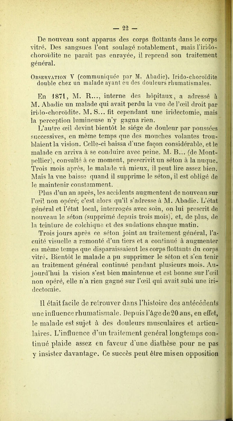 De nouveau sont apparus des corps flottants dans le corps vitré. Des sangsues l’ont soulagé notablement, mais l’irido- choroïdite ne parait pas enrayée, il reprend son traitement général. Observation V (communiquée par M. Abadie). Irido-clioroïdite double chez un malade ayant eu des douleurs rhumatismales. En J871, M. R..., interne des hôpitaux, a adressé à M. Abadie un malade qui avait perdu la vue de l’œil droit par irido-choroïdite. M. S... fit cependant une iridectomie, mais la perception lumineuse n’y gagna rien. L’autre œil devint bientôt le siège de douleur par poussées successives, en même temps que des mouches volantes trou- blaient la vision. Celle-ci baissa d’une façon considérable, et le malade en arriva à se conduire avec peine. M. B... (de Mont- pellier), consulté à ce moment, prescrivit un séton à la nuque. Trois mois après, le malade vâ mieux, il peut lire assez bien. Mais la vue baisse quand il supprime le séton, il est obligé de le maintenir constamment. Plus d’un an après, les accidents augmentent de nouveau sur l’œil non opéré; c’est alors qu’il s’adresse à M. Abadie. L’état général et l’état local, interrogés avec soin, on lui prescrit de nouveau le séton (supprimé depuis trois mois), et, de plus, de la teinture de colchique et des sudations chaque matin. Trois jours après ce séton joint au traitement général, l’a- cuité visuelle a remonté d’un tiers et a continué à augmenter eu même temps que disparaissaient les corps flottants du corps vitré. Bientôt le malade a pu supprimer le séton et s’en tenir au traitement général continué pendant plusieurs mois. Au- jourd’hui la vision s’est bien maintenue et est bonne sur l’œil non opéré, elle n’a rien gagné sur l’œil qui avait subi une iri- dectomie. Il était facile de retrouver dans l’hisloire des antécédents une influence rhumatismale. Depuis l’âge de20 ans, en effet, le malade est sujet à des douleurs musculaires et articu- laires. L’influence d’un traitement général longtemps con- tinué plaide assez en faveur d'une diathèse pour ne pas y insister davantage. Ce succès peut être mis en opposition