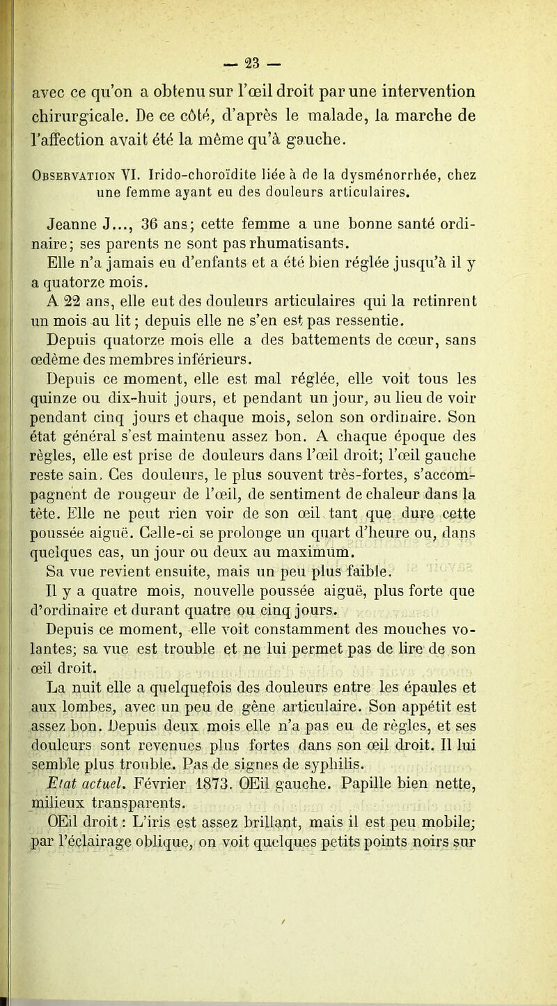 avec ce qu’on a obtenu sur l’œil droit par une intervention chirurgicale. De ce côté, d’après le malade, la marche de l’affection avait été la même qu’à gauche. Observation VI. Irido-choroïdite liée à de la dysménorrhée, chez une femme ayant eu des douleurs articulaires. Jeanne J..., 36 ans; cette femme a une bonne santé ordi- naire; ses parents ne sont pas rhumatisants. Elle n’a jamais eu d’enfants et a été bien réglée jusqu’à il y a quatorze mois. A 22 ans, elle eut des douleurs articulaires qui la retinrent un mois au lit ; depuis elle ne s’en est pas ressentie. Depuis quatorze mois elle a des battements de cœur, sans œdème des membres inférieurs. Depuis ce moment, elle est mal réglée, elle voit tous les quinze ou dix-huit jours, et pendant un jour, ou lieu de voir pendant cinq jours et chaque mois, selon son ordinaire. Son état général s’est maintenu assez bon. A chaque époque des règles, elle est prise de douleurs dans l’œil droit; l’œil gauche reste sain. Ces douleurs, le plus souvent très-fortes, s’accom- pagnent de rougeur de l’œil, de sentiment de chaleur dans la tète. Elle ne peut rien voir de son œil tant que dure cette poussée aiguë. Celle-ci se prolonge un quart d’heure ou, dans quelques cas, un jour ou deux au maximum. Sa vue revient ensuite, mais un peu plus faible. Il y a quatre mois, nouvelle poussée aiguë, plus forte que d’ordinaire et durant quatre ou cinq jours. Depuis ce moment, elle voit constamment des mouches vo- lantes; sa vue est trouble et ne lui permet pas de lire de son œil droit. La nuit elle a quelquefois des douleurs entre les épaules et aux lombes, avec un peu de gêne articulaire. Son appétit est assez bon. Depuis deux mois elle n’a pas eu de règles, et ses douleurs sont revenues plus fortes dans son œil droit. Il lui semble plus trouble. Pas de signes de syphilis. Etat actuel. Février 1873. OEil gauche. Papille bien nette, milieux transparents. OEil droit : L’iris est assez brillant, mais il est peu mobile; par l’éclairage oblique, on voit quelques petits points noirs sur