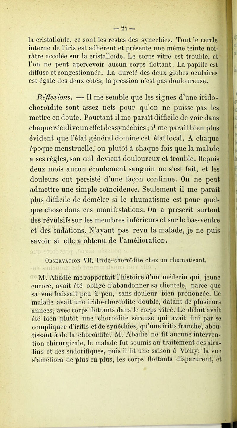 la cristalloïde, ce sont les restes des synéchies. Tout le cercle interne de l’iris est adhérent et présente une même teinte noi- râtre accolée sur la cristalloïde. Le corps vitré est trouble, et l’on ne peut apercevoir aucun corps flottant. La papille est diffuse et congestionnée. La dureté des deux globes oculaires est égale des deux côtés; la pression n’est pas douloureuse. «I Réflexions, — Il me semble que les signes d’une irido- I clioroïdite sont assez nets pour qu’on ne puisse pas les |)ii mettre en doute. Pourtant il me parait difficile de voir dans m chaque récidive un cfiet des synéchies ; i' me parait bien plus ^ évident que l’état général domine cet état local. A chaque ‘ ^ époque menstruelle, ou plutôt à chaque fois que la malade a ses règles, son œil devient douloureux et trouble. Depuis ; i deux mois aucun écoulement sanguin ne s’est fait, et les ' I douleurs ont persisté d’une façon continue. On ne peut l '“ admettre une simple coïncidence. Seulement il me parait | - ,5 plus difficile de démêler si le rhumatisme est pour quel- que chose dans ces manifestations. On a prescrit surtout i des révulsifs sur les membres inférieurs et sur le bas-ventre i et des sudations. N’ayant pas revu la malade, je ne puis savoir si elle a obtenu de l’amélioration. Observation VII. Irido-choroïdite chez un rhumatisant. M. Abadie me rapportait l’histoire d’un médecin qui, jeune encore, avait été obligé d’abandonner sa clientèle, parce que sa vue baissait peu à peu, sans douleur bien prononcée. Ce malade avait une irido-choroïdite double, datant de plusieurs années, avec corps flottants dans le corps vitré. Le début avait été bien plutôt une clioroïdite séreuse qui avait fini par se compliquer d’iritis et de synéchies, qu’une iritis franche, abou- tissant à de la clioroïdite. M. Abadie ne fit aucune interven- tion chirurgicale, le malade fut soumis au traitement des alca- lins et des sudorifiques, puis il lit une saison à Vichy; la vue s’améliora de plus eu plus, les corps flottants disparurent, et