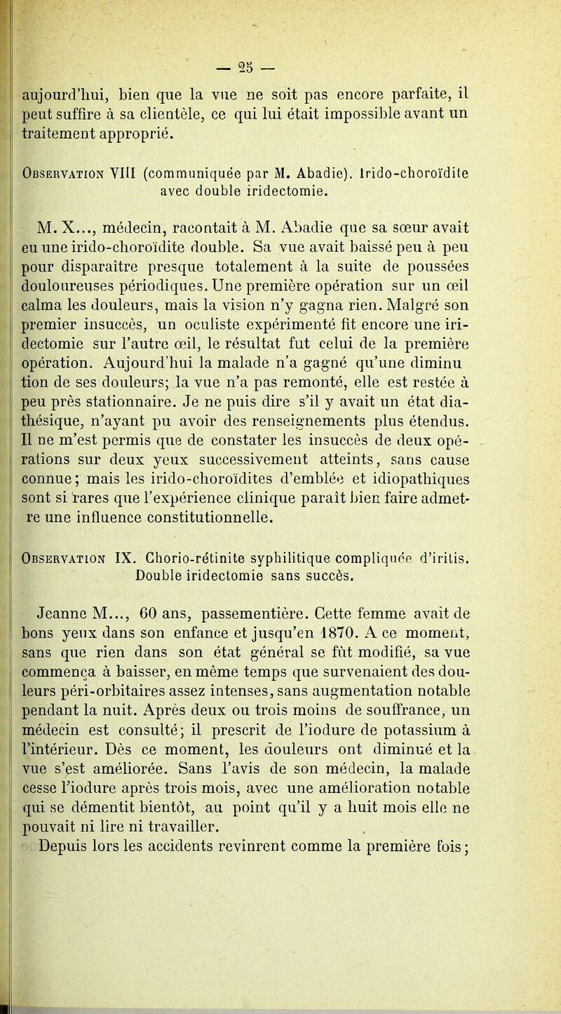 aujourd’hui, bien que la vue ne soit pas encore parfaite, il peut suffire à sa clientèle, ce qui lui était impossible avant un traitement approprié. Observation YIII (communiquée par M. Abadie). Irido-choroïdite avec double iridectomie. M. X..., médecin, racontait à M. Abadie que sa sœur avait eu une irido-choroïdite double. Sa vue avait baissé peu à peu pour disparaître presque totalement à la suite de poussées douloureuses périodiques. Une première opération sur un œil calma les douleurs, mais la vision n’y gagna rien. Malgré son premier insuccès, un oculiste expérimenté fit encore une iri- dectomie sur l’autre œil, le résultat fut celui de la première opération. Aujourd’hui la malade n’a gagné qu’une diminu tion de ses douleurs; la vue n’a pas remonté, elle est restée à peu près stationnaire. Je ne puis dire s’il y avait un état dia- thésique, n’ayant pu avoir des renseignements plus étendus. Il ne m’est permis que de constater les insuccès de deux opé- rations sur deux yeux successivement atteints, sans cause connue; mais les irido-choroïdites d’emblée et idiopathiques sont si rares que l’expérience clinique paraît bîen faîre admet- re une influence constitutionnelle. Observation IX. Chorio-rétinite syphilitique compliquée d’irilis. Double iridectomie sans succès. Jeanne M..., 60 ans, passementière. Cette femme avait de bons yeux dans son enfance et jusqu’en 1870. A ce moment, sans que rien dans son état général se fût modifié, sa vue commença à baisser, en même temps que survenaient des dou- leurs péri-orbitaires assez intenses, sans augmentation notable pendant la nuit. Après deux ou trois moins de souffrance, un médecin est consulté; il prescrit de l’iodure de potassium à l’intérieur. Dès ce moment, les douleurs ont diminué et la vue s’est améliorée. Sans l’avis de son médecin, la malade cesse Fiodure après trois mois, avec une amélioration notable qui se démentit bientôt, au point qu’il y a huit mois elle ne pouvait ni lire ni travailler. Depuis lors les accidents revinrent comme la première fois ;