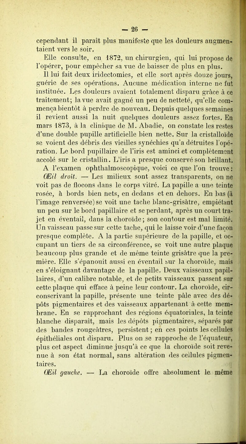 cependant il paraît plus manifeste que les douleurs augmen- fl talent vers le soir. n Elle consulte, en 1872, un chirurgien, qui lui propose de |l l’opérer, pour empêcher sa vue de baisser de plus en plus. | Il lui fait deux iridectomies, et elle sort après douze jours, guérie de ses opérations. Aucune médication interne ne fut ; instituée. Les douleurs avaient totalement disparu grâce à ce j traitement; la vue avait gagné un peu de netteté, qu’elle com- J mença bientôt à perdre de nouveau. Depuis quelques semaines j il revient aussi la nuit quelques douleurs assez fortes. En ’ mars 1873, à la clinique de M. Abadie, on constate les restes : d’une double pupille artificielle bien nette. Sur la cristalloïde se voient des débris des vieilles synéchies qu’a détruites l’ope- ration. Le bord pupillaire de l’iris est aminci et complètement accolé sur le cristallin. L’iris a presque conservé son brillant. A l’examen ophthalmoscopique, voici ce que l’on trouve : OEil droit. — Les milieux sont assez transparents, on ne voit pas de flocons dans le corps vitré. La papille a une teinte i' rosée, à bords bien nets, en dedans et en dehors. En bas (à ! ) l’image renversée) se voit une tache blanc-grisâtre, empiétant | ' un peu sur le bord papillaire et se perdant, après un court tra- jet en éventail, dans la choroïde ; son contour est mal limité. Un vaisseau passe sur cette tache, qui le laisse voir d’une façon 'i presque complète. A la partie supérieure de la papille, et oc- cupant un tiers de sa circonférence, se voit une autre plaque beaucoup plus grande et de même teinte grisâtre que la pre- i mière. Elle s’épanouit aussi en éventail sur la choroïde, mais en s’éloignant davantage de la papille. Deux vaisseaux papil- i laires, d’un calibre notable, et de petits vaisseaux passent sur ; cette plaque qui efface â peine leur contour. La choroïde, cir- • conscrivant la papille, présente une teinte pâle avec des dé- ■ pots pigmentaires et des vaisseaux appartenant à cette mem- brane. En se rapprochant des régions équatoriales, la teinte ' blanche disparaît, mais les dépôts pigmentaires, séparés par des bandes rougeâtres, persistent ; en ces points les cellules ’ épithéliales ont disparu. Plus on se rapproche de l’équateur, plus cet aspect diminue jusqu’à ce que la choroïde soit reve- : - nue à son état normal, sans altération des cellules pigmen- ' - taires. OEil gauche. — La choroïde offre absolument le même :i