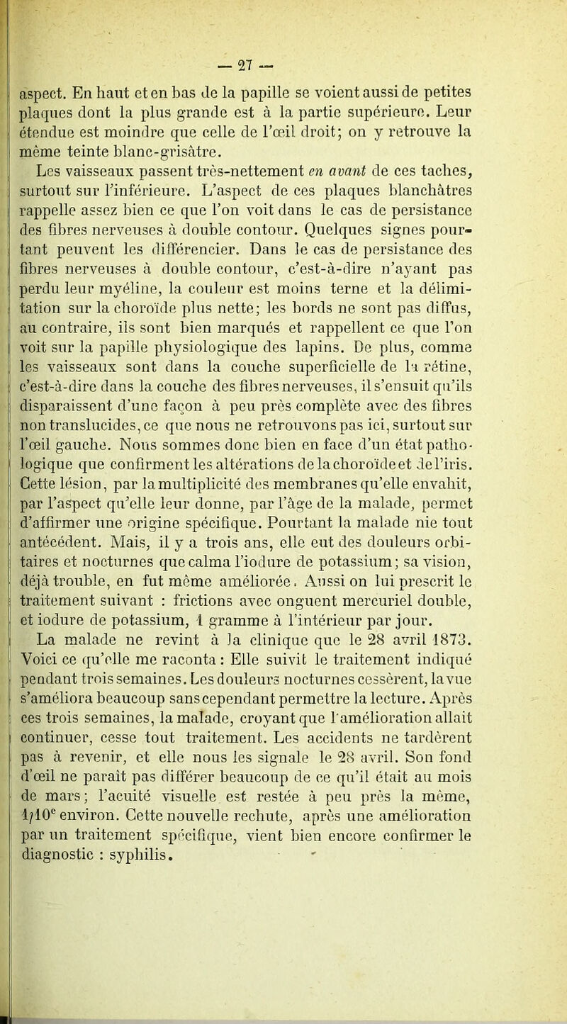 aspect. En haut et en bas de la papille se voient aussi de petites plaques dont la plus grande est à la partie supérieure. Leur étendue est moindre que celle de l’œil droit; on y retrouve la i même teinte blanc-grisâtre. Les vaisseaux passent très-nettement en avant de ces taches, i surtout sur l’inférieure. L’aspect de ces plaques blanchâtres ! rappelle assez bien ce que l’on voit dans le cas de persistance J des fibres nerveuses â double contour. Quelques signes pour- i tant peuvent les différencier. Dans le cas de persistance des I fibres nerveuses à double contour, c’est-à-dire n’ayant pas ■ perdu leur myéline, la couleur est moins terne et la délimi- I tation sur la choroïde plus nette; les bords ne sont pas diffus, !' au contraire, ils sont bien marqués et rappellent ce que l’on I voit sur la papille physiologique des lapins. De plus, comme S les vaisseaux sont dans la couche superficielle de la rétine, I c’est-à-dire dans la couche des fibres nerveuses, il s’ensuit qu’ils ï disparaissent d’une façon à peu près complète avec des fibres t non translucides, ce que nous ne retrouvons pas ici, surtout sur I l’œil gauche. Nous sommes donc bien en face d’un étatpatho- I logique que confirment les altérations de la choroïde et del’iris. I Cette lésion, par la multiplicité des membranes qu’elle envahit, ! par l’aSpect qu’elle leur donne, par l’âge de la malade, permet i d’affirmer une origine spécifique. Pourtant la malade nie tout ; antécédent. Mais, il y a trois ans, elle eut des douleurs orbi- taires et nocturnes que calma l’iodure de potassium; sa vision, déjà trouble, en fut même améliorée. Aussi on lui prescrit le traitement suivant : frictions avec onguent mercuriel double, ' et iodure de potassium, i gramme à l’intérieur par jour. La malade ne revint à la clinique que le 28 avril 1873. Voici ce qu’elle me raconta : Elle suivit le traitement indiqué pendant trois semaines. Les douleurs nocturnes cessèrent, la vue s’améliora beaucoup sans cependant permettre la lecture. Après ! ces trois semaines, la malade, croyant que T amélioration allait , continuer, cesse tout traitement. Les accidents ne tardèrent i pas à revenir, et elle nous les signale le 28 avril. Son fond i d’œil ne paraît pas différer beaucoup de ce qu’il était au mois i; de mars ; l’acuité visuelle est restée à peu près la même, 1/10® environ. Cette nouvelle rechute, après une amélioration par un traitement spécifique, vient bien encore confirmer le diagnostic : syphilis.