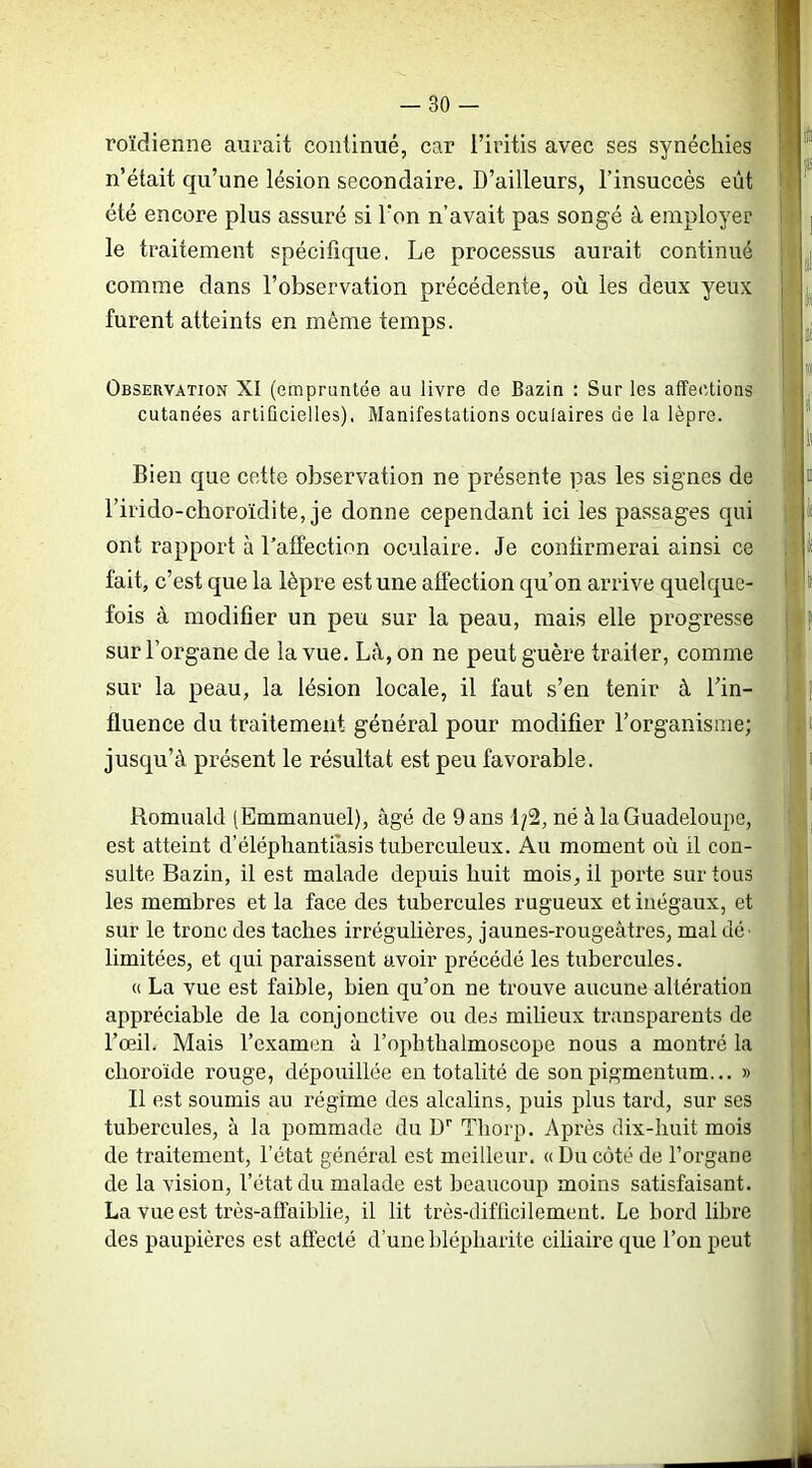 roïdienne aurait continué, car l’iritis avec ses synéchies n’était qu’une lésion secondaire. D’ailleurs, l’insuccès eût été encore plus assuré si l'on n’avait pas songé à employer le traitement spécifique. Le processus aurait continué comme dans l’observation précédente, où les deux yeux furent atteints en même temps. Observation XI (empruntée au livre de Bazin : Sur les affections cutanées artificielles). Manifestations oculaires de la lèpre. Bien c[ue cette observation ne présente pas les signes de l’irido-choroïdite, je donne cependant ici les passages qui ont rapport à l’affection oculaire. Je confirmerai ainsi ce fait, c’est que la lèpre est une affection qu’on arrive quelque- fois à modifier un peu sur la peau, mais elle progresse sur l’organe de la vue. Là, on ne peut guère traiter, comme sur la peau, la lésion locale, il faut s’en tenir à Lin- fluence du traitement général pour modifier l’organisme; jusqu’à présent le résultat est peu favorable. Romuald (Emmanuel), âgé de 9 ans 1/2, né à la Guadeloupe, est atteint d’éléphantiâsis tuberculeux. Au moment où il con- sulte Bazin, il est malade depuis huit mois, il porte sur tous les membres et la face des tubercules rugueux et inégaux, et sur le tronc des taches irrégulières, jaunes-rougeâtres, mal dé- limitées, et qui paraissent avoir précédé les tubercules. <( La vue est faible, bien qu’on ne trouve aucune altération appréciable de la conjonctive ou des milieux transparents de l’ceiL Mais l’examen à l’opbtbalmoscope nous a montré la choroïde rouge, dépouillée en totalité de son pigmentum... » Il est soumis au régime des alcalins, puis plus tard, sur ses tubercules, à la pommade du D* Thorp. Après dix-huit mois de traitement, l’état général est meilleur. « Du côté de l’organe de la vision, l’état du malade est beaucoup moins satisfaisant. La vue est très-affaiblie, il lit très-difficilement. Le bord libre des paupières est affecté d’une blépharite ciliaire que l’on peut