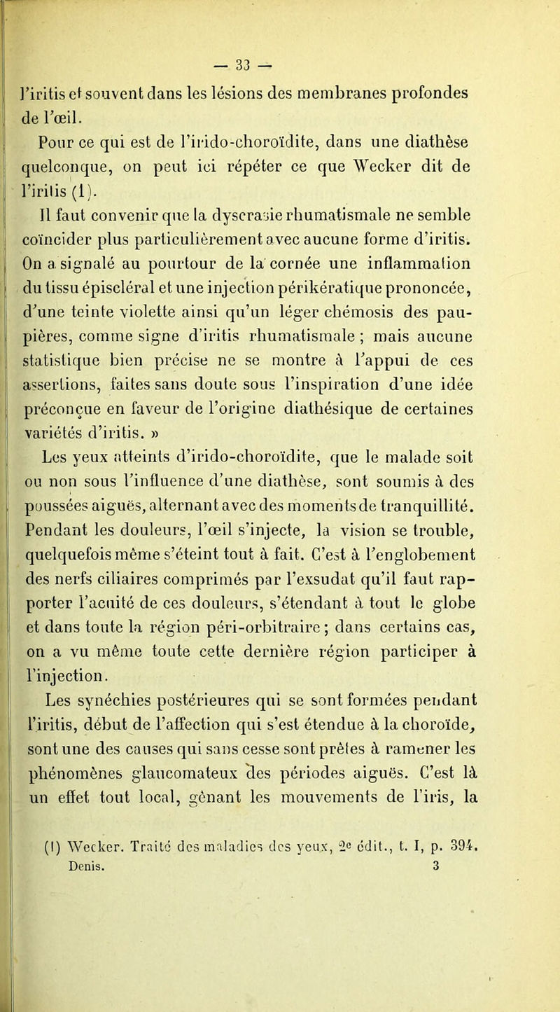 l’iritis ef souvent clans les lésions des membranes profondes de rœil. Pour ce qui est de riiido-choroïdite, dans une diathèse quelconque, on peut ici répéter ce que Wecker dit de l’irilis (1). 11 faut convenir que la dyscrasie rhumatismale ne semble coïncider plus particulièrement avec aucune forme d’iritis. On a signalé au pourtour de la cornée une inflammation du tissu épiscléral et une injection périkératique prononcée, d^une teinte violette ainsi qu’un léger chémosis des pau- pières, comme signe d’iritis rhumatismale ; mais aucune statistique bien précise ne se montre à l’appui de ces assertions, faites sans doute sous l’inspiration d’une idée préconçue en faveur de l’origine diathésique de certaines variétés d’iritis. » Les yeux atteints d’irido-choroïdite, que le malade soit ou non sous l’influence d’une diathèse, sont soumis à des poussées aiguës, alternant avec des moments de tranquillité. Pendant les douleurs, l’œil s’injecte, la vision se trouble, quelquefois même s’éteint tout à fait. C’est à l’englobement des nerfs ciliaires comprimés par l’exsudât qu’il faut rap- porter l’acuité de ces douleurs, s’étendant à tout le globe et dans toute la région péri-orbitraire ; dans certains cas, on a vu même toute cette dernière région participer à l’injection. Les synéchies postérieures qui se sont formées pendant l’iritis, début de l’affection qui s’est étendue à la choroïde, sont une des causes qui sans cesse sont prêtes à ramener les phénomènes glaucomateux 'des périodes aiguës. C’est là un effet tout local, gênant les mouvements de l’iris, la (I) Wecker. Traite des maladies des yeux, tic édit., t. I, p. 394. Denis. 3