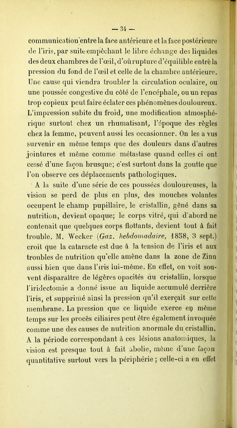 communication'entre la face antérieure et la face postérieure de l’iris, par suite empêchant le libre échange des liquides des deux chambres de l’œil, d’oùrupture d’équilible entré la pression du fond de l’œil et celle de la chambre antérieure. Une cause qui viendra troubler la circulation oculaire, ou une poussée congestive du côté de l’encéphale, ou un repas trop copieux peut faire éclater ces phénomènes douloureux. L’impression subite du froid, une modification atmosphé- rique surtout chez un rhumatisant, l’époque des règles chez la femme, peuvent aussi les occasionner. On les a vus survenir en même temps que des douleurs dans d’autres jointures et même comme métastase quand celles ci ont cessé d’une façon brusque; c’est surtout dans la goutte que l’on observe ces déplacements pathologiques. A la suite d’une série de ces poussées douloureuses, la vision se perd de plus en plus, des mouches volantes occupent le champ pupillaire, le cristallin, gêné dans sa nutrition, devient opaque; le corps vitré, qui d’abord ne contenait que quelques corps flottants, devient tout à fait trouble. M. Wecker (Gaz. hebdomadaire, 18S8, 3 sept.) croit que la cataracte est due à la tension de l’iris et aux troubles de nutrition qu’elle amène dans la zone de Zinn aussi bien que dans l’iris lui-même. En effet, on voit sou- vent disparaître de légères opacités du cristallin, lorsque l’iridectomie a donné issue au liquide accumulé derrière l’iris, et supprimé ainsi la pression qu’il exerçait sur cette membrane. La pression que ce liquide exerce eij même temps sur les procès ciliaires peut être également invoquée comme une des causes de nutrition anormale du cristallin. A la période correspondant à ces lésions anatomiques, la vision est presque tout à fait abolie, même d’une façon quantitative surtout vers la périphérie ; celle-ci a en eüét à