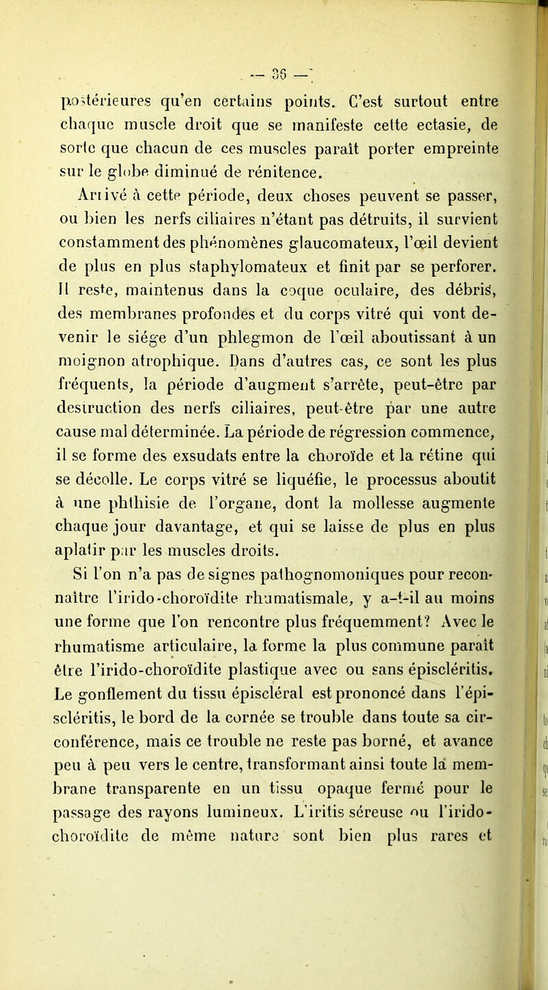 — 35 —; p.o>térieures qu’en certains points. C’est surtout entre chaque muscle droit que se manifeste cette ectasie, de sorte que chacun de ces muscles parait porter empreinte sur le globe diminué de rénitence. Arrivé à cette période, deux choses peuvent se passer, ou bien les nerfs ciliaires n’étant pas détruits, il survient constamment des phénomènes glaucomateux, l’œil devient de plus en plus stapbylomateux et finit par se perforer. H reste, maintenus dans la coque oculaire, des débris, des membranes profondes et du corps vitré qui vont de- venir le siège d’un phlegmon de l’œil aboutissant à un moignon atrophique, bans d’autres cas, ce sont les plus fréquents, la période d’augment s’arrête, peut-être par destruction des nerfs ciliaires, peut-être par une autre cause mal déterminée. La période de régression commence, il se forme des exsudats entre la choroïde et la rétine qui se décolle. Le corps vitré se liquéfie, le processus aboutit à une phthisie de l’organe, dont la mollesse augmente chaque jour davantage, et qui se laisse de plus en plus aplatir par les muscles droits. Si l’on n’a pas désignés pathognomoniques pour reçoit* naître l’irido-choroïdite rhumatismale, y a-t-il au moins une forme que l’on rencontre plus fréquemment? Avec le rhumatisme articulaire, la forme la plus commune parait être l’irido-choroïdite plastique avec ou sans épiscléritis. Le gonflement du tissu épiscléral est prononcé dans l’épi- scléritis, le bord de la cornée se trouble dans toute sa cir- conférence, mais ce trouble ne reste pas borné, et avance peu à peu vers le centre, transformant ainsi toute là mem- brane transparente en un tissu opaque fermé pour le passage des rayons lumineux. L’iritis séreuse ou l’irido- choroïdite de même nature sont bien plus rares et