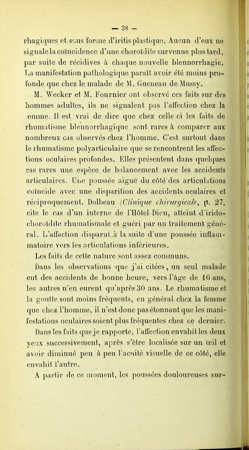 rhagiques et sous forme d’iritis plastique. Aucun d’eux ne signale la coïncidence d’une choroïdite survenue plus tard, par suite de récidives à chaque nouvelle blennorrhagie. Tya manifestation pathologique parait avoir été moins pro- fonde que chez le malade de M. Guenean de Mussy. M. Wecker et M. Fournier ont observé ces faits sur des hommes adultes, ils ne signalent pas l’affection chez la enime. il est vrai de dire que chez celle ci les faits de rhumatisme blennorrhagique sont rares à comparer aux nombreux cas observés chez l’homme. C’est surtout dans le rhumatisme polyarticulaire que se rencontrent les affec- tions oculaires profondes. Elles présentent dans quelques cas rares une espèce de balancement avec les accidents articulaires. Une poussée aiguë du côté des articulations coïncide avec une disparition des accidents oculaires et r-érâproquement. Dolbeau [Clinique chirurgicale^ p. 27, cite le cas d’un interne de l’Hôtel Dieu, atteint d'irido- choroïdite rhumatismale et guéri par un traitement géné- ral. L’affection disparut à la suite d’une poussée inflam- matoire vers les articulations inférieures. Les faits de cette nature sont assez communs. Dans les observations que j’ai citées, un seul malade eut des accidents de bonne heure, vers l’àge de 16 ans, les autres n’en eurent qu’aprèsflO ans. Le rhumatisme et la goutte sont moins fréquents, en général chez la femme que chez l’homme, il n’est donc pas étonnant que les mani- festations oculaires soient plus fréquentes chez ce dernier. Dans les faits que je rapporte, l’affection envahit les deux veux successivement, après s’être localisée sur un œil et avoir diminué peu à peu l’ac’iité visuelle de ce côté, elle envahit l’autre. A partir de ce moment, les poussées douloureuses sur-