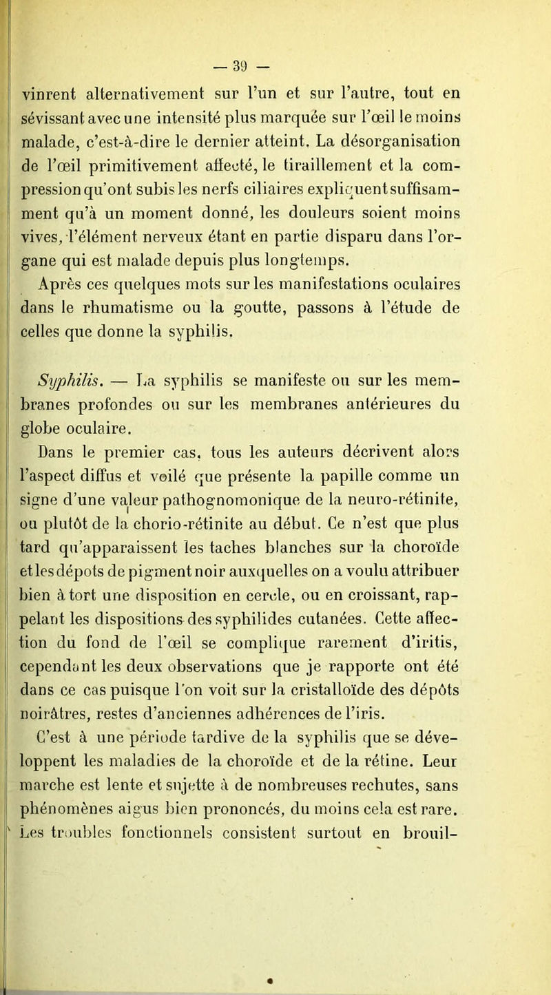 vinrent alternativement sur l’un et sur l’autre, tout en sévissant avec une intensité plus marquée sur l’œil le moins ■ malade, c’est-à-dire le dernier atteint, La désorganisation de l’œil primitivement aflecté, le tiraillement et la com- pression qu’ont subis les nerfs ciliaires expliquent suffisam- ment qu’à un moment donné, les douleurs soient moins vives, l’élément nerveux étant en partie disparu dans l’or- gane qui est malade depuis plus longtemps. Après ces quelques mots sur les manifestations oculaires dans le rhumatisme ou la goutte, passons à l’étude de i celles que donne la syphilis. Syphilis. — La syphilis se manifeste ou sur les mem- branes profondes ou sur les membranes antérieures du globe oculaire. Dans le premier cas, tous les auteurs décrivent alors i l’aspect diffus et voilé que présente la papille comme un signe d’une valeur pathognomonique de la neuro-rétinite, ]' ou plutôt de la chorio-rétinite au début. Ce n’est que plus j tard qu’apparaissent les taches blanches sur la choroïde ; et les dépôts de pigment noir auxquelles on a voulu attribuer I bien à tort une disposition en cercle, ou en croissant, rap- pelant les dispositions des syphilides cutanées. Cette affec- tion du fond de l’œil se complique rarement d’iritis, I cependant les deux observations que je rapporte ont été dans ce cas puisque l’on voit sur la cristalloïde des dépôts noirâtres, restes d’anciennes adhérences de l’iris, j C’est à une période tardive de la syphilis que se déve- loppent les maladies de la choroïde et de la rétine. Leur marche est lente et sujette à de nombreuses rechutes, sans phénomènes aigus bien prononcés, du moins cela est rare. Les troubles fonctionnels consistent surtout en brouil- i i