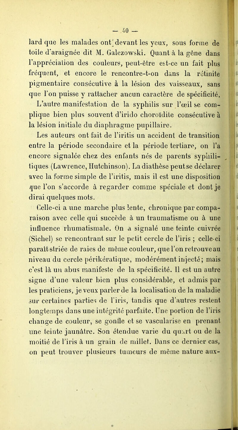 lard que les malades ont'devant les yeux, sous forme de toile d’araignée dit M. Galezowski. Quant k la gène dans l’apprécialion des couleurs, peut-être est-ce un fait plus fréquent, et encore le rencontre-t-on dans la rétinite pigmentaire consécutive à la lésion des vaisseaux, sans que l’on puisse y rattacher aucun caractère de spécificité. L’autre manifestation de la syphilis sur l’œil se com- plique bien plus souvent d’irido choroïdite consécutive à la lésion initiale du diaphragme pupillaire. Les auteurs ont fait de l’iritis un accident de transition entre la période secondaire et la période tertiare, on l’a encore signalée chez des enfants nés de parents syphili- tiques (Lawrence, Hutchinson). La diathèse peut se déclarer avec la forme simple de l’iritis, mais il est une disposition que l’on s’accorde à regarder comme spéciale et dont je dirai quelques mots. Celle-ci a une marche plus lente, chronique par compa- raison avec celle qui succède à un traumatisme ou à une influence rhumatismale. On a signalé une teinte cuivrée (Sichel) se rencontrant sur le petit cercle de l’iris ; celle-ci parait striée de raies de même couleur, que l’on retrouve au niveau du cercle périkératique, modérément injecté; mais c’est là un abus manifeste de la spécificité. 11 est un autre signe d’une valeur bien plus considérable, et admis par les praticiens, je veux parler de la localisation de la maladie sur certaines parties de l’iris, tandis que d’autres restent longtemps dans une intégrité parfaite. Une portion de l’iris change de couleur, se gonfle et se vascularisé en prenant une teinte jaunâtre. Son étendue varie du quart ou de la moitié de l’iris à un grain de millet. Dans ce dernier cas, on peut trouver plusieurs tumeurs de même nature aux-