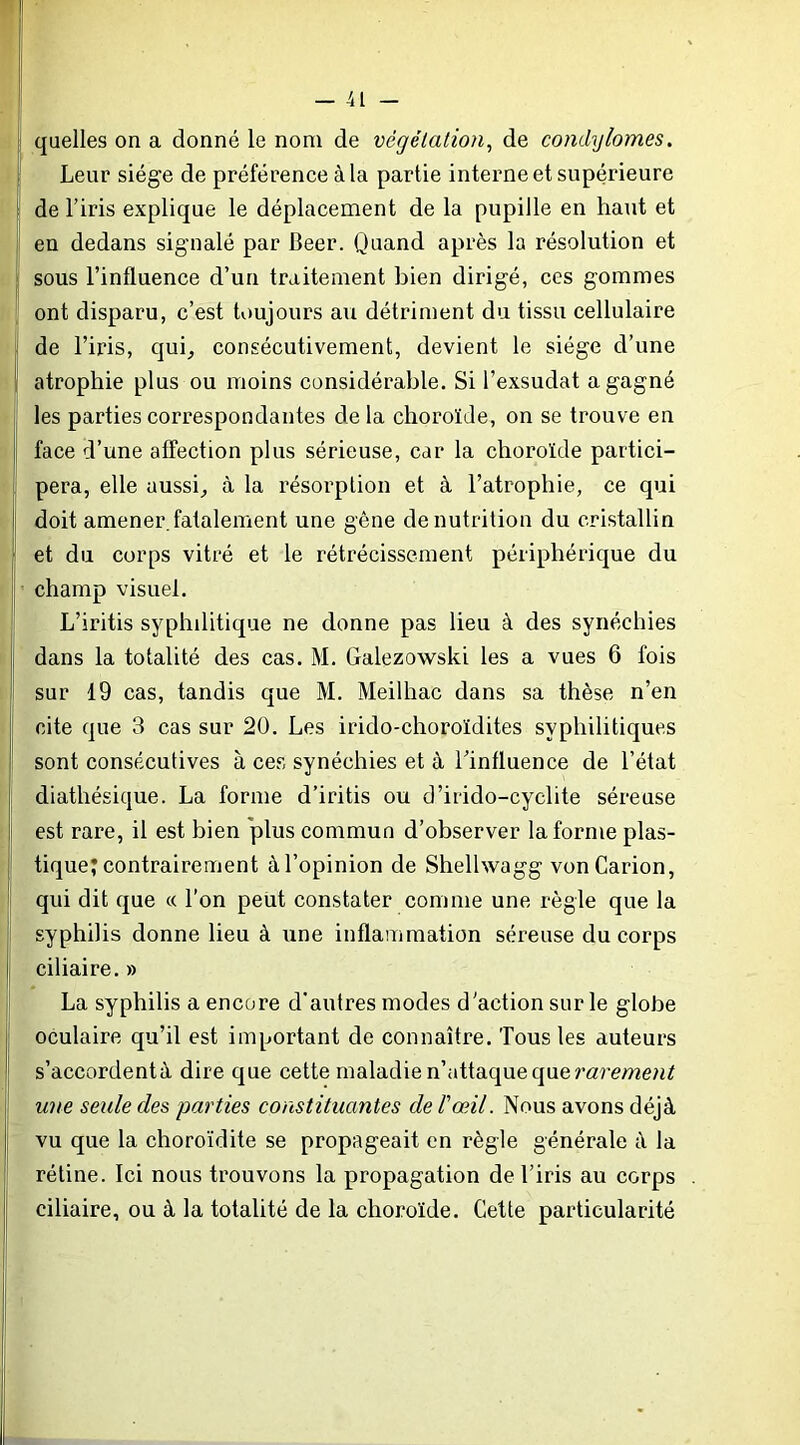 quelles on a donné le nom de végétation^ de condylomes. Leur siège de préférence à la partie interne et supérieure de l’iris explique le déplacement de la pupille en haut et en dedans signalé par Beer. Quand après la résolution et sous l’influence d’un traitement bien dirigé, ces gommes ont disparu, c’est toujours au détriment du tissu cellulaire de l’iris, qui, consécutivement, devient le siège d’une atrophie plus ou moins considérable. Si l’exsudât a gagné les parties correspondantes de la choroïde, on se trouve en face d’une affection plus sérieuse, car la choroïde partici- pera, elle aussi, à la résorption et à l’atrophie, ce qui doit amener.fatalement une gêne dénutrition du cristallin et du corps vitré et le rétrécissement périphérique du champ visuel. L’iritis syphilitique ne donne pas lieu à des synéchies dans la totalité des cas. M. Galezowski les a vues 6 fois sur 19 cas, tandis que M. Meilhac dans sa thèse n’en cite que 3 cas sur 20. Les irido-choroïdites syphilitiques sont consécutives à ces synéchies et à Tinfluence de l’état diathésique. La forme d’iritis ou d’irido-cyclite séreuse est rare, il est bien plus commun d’observer la forme plas- tique; contrairement à l’opinion de Shelhvagg vonCarion, qui dit que « l’on peut constater comme une règle que la syphilis donne lieu à une inflammation séreuse du corps ciliaire. » La syphilis a encore d'autres modes d'action sur le globe oculaire qu’il est important de connaître. Tous les auteurs s’accordentà dire que cette maladie n’attaque que une seule des parties constituantes de Vœil. Nous avons déjà vu que la choroïdite se propageait en règle générale à la rétine. Ici nous trouvons la propagation de l’iris au corps ciliaire, ou à la totalité de la choroïde. Cette particularité