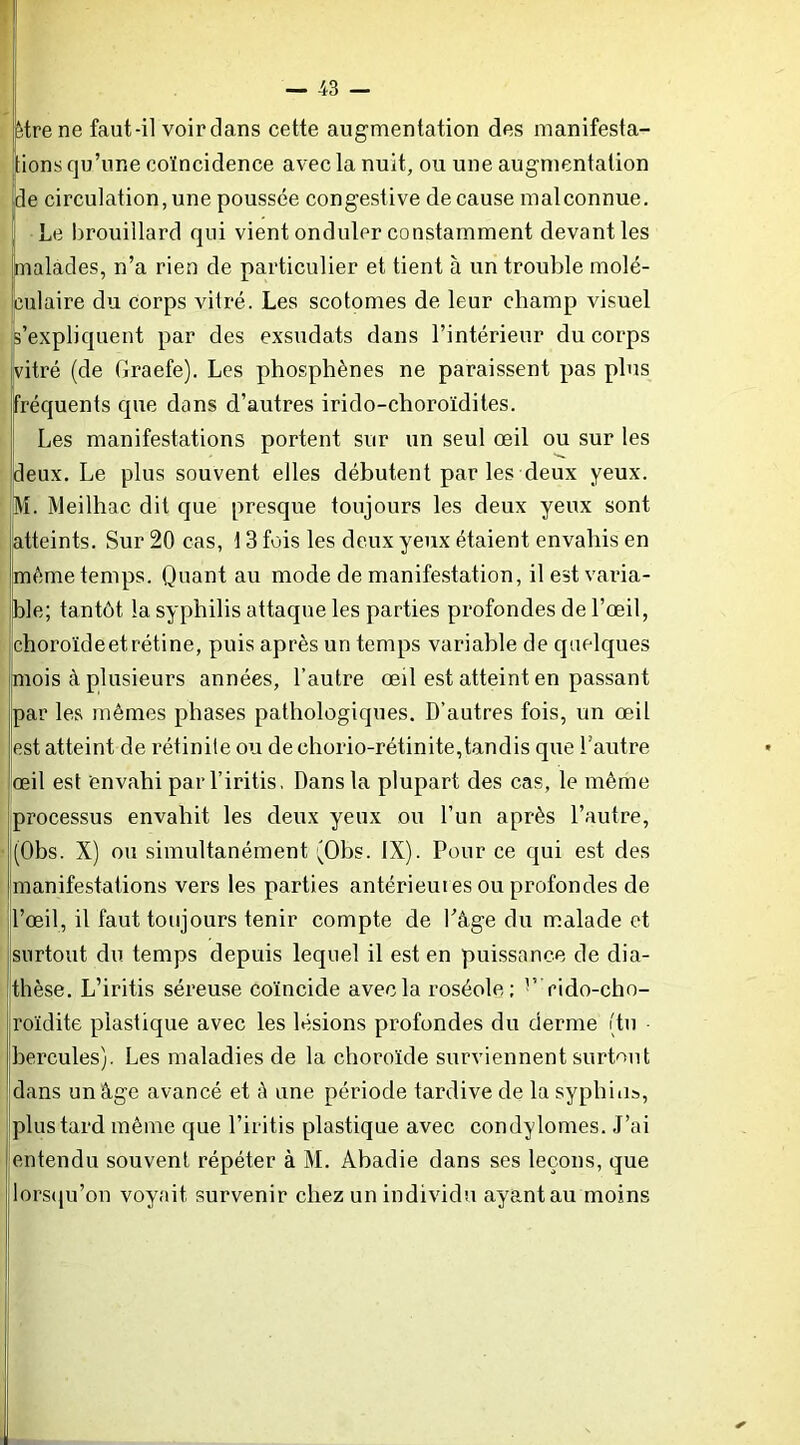 être ne faut-il voir dans cette augmentation des manifesta- tions qu’une coïncidence avec la nuit, ou une augmentation ide circulation, une poussée congestive de cause mal connue. Le l)rouillard qui vient onduler constamment devant les malades, n’a rien de particulier et tient à un trouble molé- culaire du corps vitré. Les scotomes de leur champ visuel js’expliquent par des exsudats dans l’intérieur du corps vitré (de Graefe). Les phosphènes ne paraissent pas plus Fréquents que dans d’autres irido-choroïdites. Les manifestations portent sur un seul œil ou sur les deux. Le plus souvent elles débutent par les deux yeux. M. Meilhac dit que presque toujours les deux yeux sont atteints. Sur 20 cas, \ 3 fois les deux yeux étaient envahis en même temps. Quant au mode de manifestation, il est varia- ble; tantôt la syphilis attaque les parties profondes de l’œil, choroïde et rétine, puis après un temps variable de quelques mois à plusieurs années, l’autre œü est atteint en passant par les mêmes phases pathologiques. D’autres fois, un œil est atteint de rétinite ou de chorio-rétinite,tandis que l’autre œil est envahi par l’iritis. Dans la plupart des cas, le même Iprocessus envahit les deux yeux ou l’un après l’autre, (Obs. X) ou simultanément (Obs. IX). Pour ce qui est des manifestations vers les parties antérieures ou profondes de l’œil, il faut toujours tenir compte de Pâge du malade et surtout du temps depuis lequel il est en pui.ssance de dia- thèse. L’iritis séreuse coïncide avec la roséole; ’’ rido-cho- roïdite plastique avec les lésions profondes du derme (tu hercules). Les maladies de la choroïde surviennent surtout dans un âge avancé et è une période tardive de la syphilis, plus tard même que l’iritis plastique avec condylomes. J’ai entendu souvent répéter à M. Abadie dans ses leçons, que lorsqu’on voyait survenir chez un individu ayant au moins