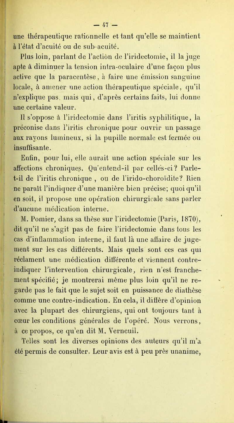 une thérapeutique rationnelle et tant qu’elle se maintient à l’état d’acuité ou de sub acuité. Plus loin, parlant de l’action de l’iridectomie, il la juge apte à diminuer la tension intra-oculaire d’une façon plus active que la paracentèse, à faire une émission sanguine locale, à amener une action thérapeutique spéciale, qu’il n’explique pas, mais qui, d’après certains faits, lui donne une certaine valeur. Il s’oppose à l’iridectomie dans l’iritis syphilitique, la préconise dans l’iritis chronique pour ouvrir un passage aux rayons lumineux, si la pupille normale est fermée ou insuffisante. Enfin, pour lui, elle aurait une action spéciale sur les affections chroniques. Qu’entend-il par celles-ci? Parle- t-il de l’iritis chronique , ou de l’irido-choroïdite? Rien ne parait l’indiquer d’une manière bien précise; quoi qu’il en soit, il propose une opération chirurgicale sans parler d’aucune médication interne. M. Pomier, dans sa thèse sur l’iridectomie (Paris, 1870), dit qu’il ne s’agit pas de faire l’iridectomie dans tous les cas d’inflammation interne, il faut là une affaire de juge- ment sur les cas différents. Mais quels sont ces cas qui réclament une médication différente et viennent contre- indiquer l’intervention chirurgicale, rien n’est franche- ment spécifié ; je montrerai même plus loin qu’il ne re- garde pas le fait que le sujet soit en puissance de diathèse comme une contre-indication. En cela, il diffère d’opinion avec la plupart des chirurgiens, qui ont toujours tant à cœur les conditions générales de l’opéré. Nous verrons, à ce propos, ce qu’en dit M. Verneuil. Telles sont les diverses opinions des auteurs qu’il m’a été permis de consulter. Leur avis est à peu près unanime,