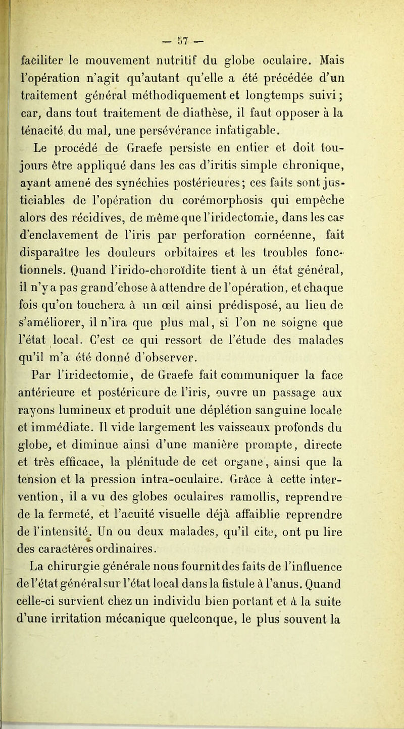 t - 57 — I faciliter le mouvement nutritif du globe oculaire. Mais I l’opération n’agit qu’autant qu’elle a été précédée d’un I traitement général méthodiquement et longtemps suivi ; car, dans tout traitement de diathèse, il faut opposer à la j ténacité du mal, une persévérance infatigable. I Le procédé de Graefe persiste en entier et doit tou- jours être appliqué dans les cas d’iritis simple chronique, I ayant amené des synéchies postérieures; ces faits sont jus- ticiables de l’opération du corémorplîosis qui empêche J alors des récidives, de même que l’iridectomie, dans les cas I d’enclavement de l’iris par perforation cornéenne, fait disparaître les douleurs orbitaires et les troubles fonc- j tionnels. Quand l’irido-choroïdite tient à un état général, il n’y a pas grand’chose à attendre de l’opération, et chaque fois qu’on touchera à un œil ainsi prédisposé, au lieu de !’ s’améliorer, il n’ira que plus mal, si l’on ne soigne que ! l’état local. C’est ce qui ressort de l’étude des malades qu’il m’a été donné d’observer. Par l’iridectomie, de Graefe fait communiquer la face antérieure et postérieure de l’iris, ouv^re un passage aux rayons lumineux et produit une déplétion sanguine locale et immédiate. 11 vide largement les vaisseaux profonds du globe, et diminue ainsi d’une manière prompte, directe ' et très efficace, la plénitude de cet organe, ainsi que la tension et la pression intra-oculaire. Grâce à cette inter- vention, il a vu des globes oculaires ramollis, reprendre de la fermeté, et l’acuité visuelle déjà affaiblie reprendre de l’intensité^. Un ou deux malades, qu’il cite, ont pu lire î des caractères ordinaires. La chirurgie générale nous fournit des faits de l’influence de l’état généralsur l’état local dans la fistule à l’anus. Quand I celle-ci survient chez un individu bien portant et à la suite d’une irritation mécanique quelconque, le plus souvent la