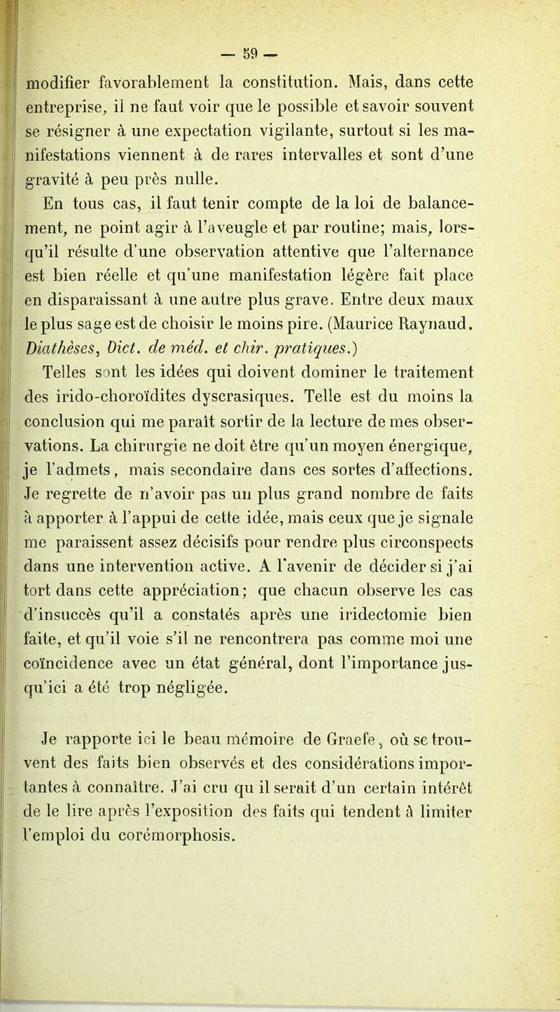 modifier favorablement la constitution. Mais, dans cette entreprise, il ne faut voir que le possible et savoir souvent se résigner à une expectation vigilante, surtout si les ma- nifestations viennent à de rares intervalles et sont d’une gravité à peu près nulle. En tous cas, il faut tenir compte de la loi de balance- ment, ne point agir à l’aveugle et par routine; mais, lors- qu’il résulte d’une observation attentive que l’alternance est bien réelle et qu’une manifestation légère fait place en disparaissant à une autre plus grave. Entre deux maux le plus sage est de choisir le moins pire. (Maurice Raynaud. Diathèses, Dict. de méd. et chir. pratiques.) Telles sont les idées qui doivent dominer le traitement des irido-choroïdites dyscrasiques. Telle est du moins la conclusion qui me parait sortir de la lecture de mes obser- vations. La chirurgie ne doit être qu’un moyen énergique, je l’admets, mais secondaire dans ces sortes d’affections. Je regrette de n’avoir pas un plus grand nombre de faits à apporter à l’appui de cette idée, mais ceux que je signale me paraissent assez décisifs pour rendre plus circonspects dans une intervention active. A l’avenir de décider si j’ai tort dans cette appréciation; que chacun observe les cas d’insuccès qu’il a constatés après une iridectomie bien faite, et qu’il voie s’il ne rencontrera pas comme moi une coïncidence avec un état général, dont l’importance jus- qu’ici a été trop négligée. Je rapporte ici le beau mémoire de Graefe, où se trou- vent des faits bien observés et des considérations impor- tantes à connaître. J’ai cru qu il serait d’un certain intérêt de le lire après l’exposition des faits qui tendent ù limiter l’emploi du corémorphosis.