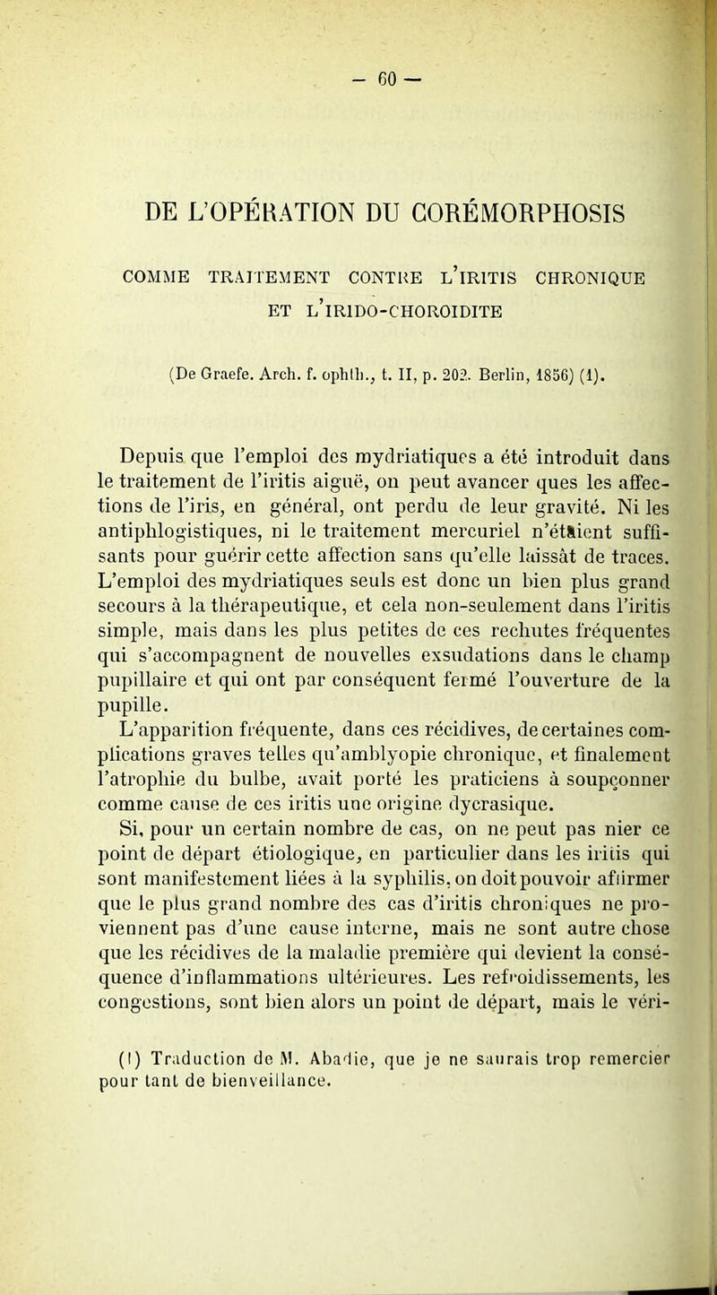 DE L’OPÉRATION DU GORÉMORPHOSIS COMME TRAITEMENT CONTRE l’iRITIS CHRONIQUE ET l’iRIDO-CHOROIDITE (De Graefe. Arch. f. ophlli., t. II, p. 202. Berlin, 1856) (1). Depuis que l’emploi des raydriatiques a été introduit dans le traitement de l’iritis aig'uë, on peut avancer ques les affec- tions de l’iris, en général, ont perdu de leur gravité. Ni les antiphlogistiques, ni le traitement mercuriel n’étàient suffi- sants pour guérir cette affection sans qu’elle laissât de traces. L’emploi des mydriatiques seuls est donc un bien plus grand secours à la thérapeutique, et cela non-seulement dans l’iritis simple, mais dans les plus petites de ces rechutes fréquentes qui s’accompagnent de nouvelles exsudations dans le champ pupillaire et qui ont par conséquent fermé l’ouverture de la pupille. L’apparition fréquente, dans ces récidives, de certaines com- plications graves telles qu’amblyopie chronique, et finalement l’atrophie du bulbe, avait porté les praticiens à soupçonner comme cause de ces iritis une origine dycrasique. Si, pour un certain nombre de cas, on ne peut pas nier ce point de départ étiologique, en particulier dans les iritis qui sont manifestement liées à la syphilis, on doit pouvoir afiirmer que le plus grand nombre des cas d’iritis chroniques ne pro- viennent pas d’une cause interne, mais ne sont autre chose que les récidives de la maladie première qui devient la consé- quence d’inflammations ultérieures. Les refeoidissements, les congestions, sont bien alors un point de départ, mais le véri- (I) Traduction de M. Abadie, que je ne saurais trop remercier pour tant de bienveillance. il