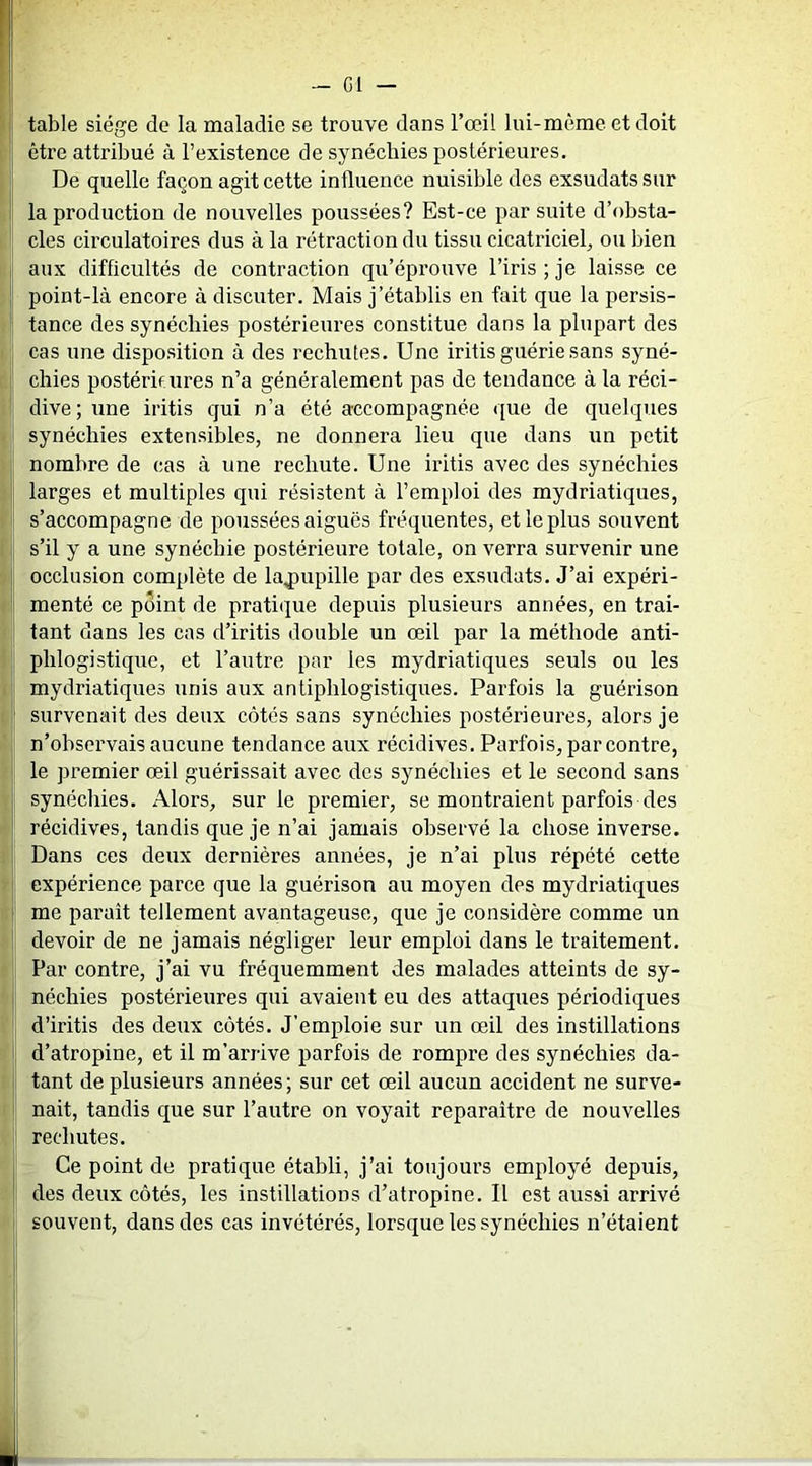 - G1 — table siège de la maladie se trouve dans l’œil lui-même et doit I être attribué à l’existence de synéchies postérieures. 1 De quelle façon agit cette influence nuisible des exsudais sur I la production de nouvelles poussées? Est-ce par suite d’obsta- cles circulatoires dus à la rétraction du tissu cicatriciel^ ou bien aux difficultés de contraction qu’éprouve l’iris; je laisse ce I point-là encore à discuter. Mais j’établis en fait que la persis- tance des synéchies postérieures constitue dans la plupart des cas une disposition à des rechutes. Une irifis guérie sans syné- I; chies postérieures n’a généralement pas de tendance à la réci- dive; une iritis qui n’a été accompagnée que de quelques synéchies extensibles, ne donnera lieu que dans un petit nombre de cas à une rechute. Une iritis avec des synéchies j larges et multiples qui résistent à l’emploi des mydriatiques, s’accompagne de poussées aiguës fréquentes, et le plus souvent s’il y a une synéchie postérieure totale, on verra survenir une occlusion complète de lajDupille par des exsudats. J’ai expéri- 1 menté ce point de pratique depuis plusieurs années, en trai- ' tant dans les cas d’iritis double un œil par la méthode anti- phlogistique, et l’autre par les mydriatiques seuls ou les mydriatiques unis aux antiphlogistiques. Parfois la guérison P survenait des deux côtés sans synéchies postérieures, alors je n’observais aucune tendance aux récidives. Parfois, par contre, [ le premier œil guérissait avec des synéchies et le second sans I synéchies. Alors, sur le premier, se montraient parfois des récidives, tandis que je n’ai jamais observé la chose inverse. Dans ces deux dernières années, je n’ai plus répété cette i expérience parce que la guérison au moyen des mydriatiques I me paraît tellement avantageuse, que je considère comme un I devoir de ne jamais négliger leur emploi dans le traitement. Par contre, j’ai vu fréquemment des malades atteints de sy- I néchies postérieures qui avaient eu des attaques périodiques d’iritis des deux côtés. J’emploie sur un œil des instillations d’atropine, et il m’arrive parfois de rompre des synéchies da- tant de plusieurs années; sur cet œil aucun accident ne surve- nait, tandis que sur l’autre on voyait reparaître de nouvelles P rechutes. Ce point de pratique établi, j’ai toujours employé depuis, des deux côtés, les instillations d’atropine. Il est aussi arrivé souvent, dans des cas invétérés, lorsque les synéchies n’étaient