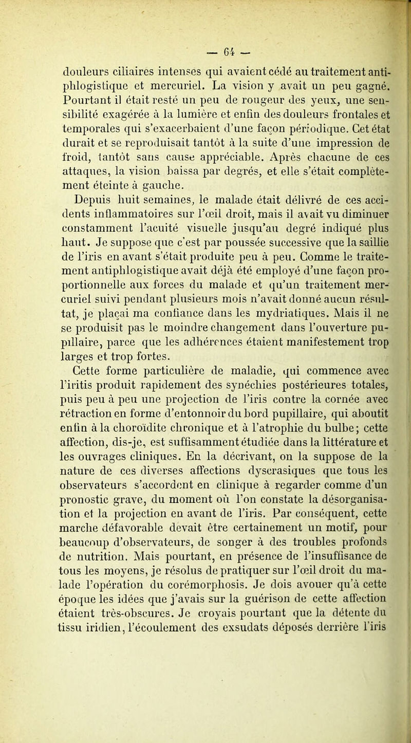 douleurs ciliaires intenses qui avaient cédé au traitement anti- phlogistique et mercuriel. La vision y avait un peu gagné. Pourtant il était resté un peu de rougeur des yeux, une sen- sibilité exagérée à la lumière et enfin des douleurs frontales et temporales qui s’exacerbaient d’une façon périodique. Cet état durait et se reproduisait tantôt à la suite d’une impression de froid, tantôt sans cause appréciable. Après chacune de ces attaques, la vision baissa par degrés, et elle s’était complète- ment éteinte à gauche. Depuis huit semaines, le malade était délivré de ces acci- dents inflammatoires sur l’œil droit, mais il avait vu diminuer constamment l’acuité visuelle jusqu’au degré indiqué plus haut. Je suppose que c’est par poussée successive que la saillie de l’iris en avant s’était produite peu à peu. Comme le traite- ment antiphlogistique avait déjà été employé d’une façon pro- portionnelle aux forces du malade et qu’un traitement mer- curiel suivi pendant plusieurs mois n’avait donné aucun résul- tat, je plaçai ma confiance dans les mydriatiques. Mais il ne se produisit pas le moindre changement dans l’ouverture pu- pillaire, parce que les adhérences étaient manifestement trop larges et trop fortes. Cette forme particulière de maladie, qui commence avec Firitis produit rapidement des synéchies postérieures totales, puis peu à peu une projection de l’iris contre la cornée avec rétraction en forme d’entonnoir du bord pupillaire, qui aboutit enfin à la choroïdite chronique et à l’atrophie du bulbe; cette affection, dis-je, est suffisamment étudiée dans la littérature et les ouvrages cliniques. En la décrivant, on la suppose de la nature de ces diverses affections dyscrasiques que tous les observateurs s’accordent en clinique à regarder comme d’un pronostic grave, du moment où l’on constate la désorganisa- tion et la projection en avant de l’iris. Par conséquent, cette marche défavorable devait être certainement un motif, pour beaucoup d’observateurs, de songer à des troubles profonds de nutrition. Mais pourtant, en présence de l’insuffisance de tous les moyens, je résolus de pratiquer sur l’œil droit du ma- lade l’opération du corémorphosis. Je dois avouer qu’à cette époque les idées que j’avais sur la guérison de cette affection étaient très-obscures. Je croyais pourtant que la détente du tissu iriclien, l’écoulement des exsudats déposés derrière l’iris