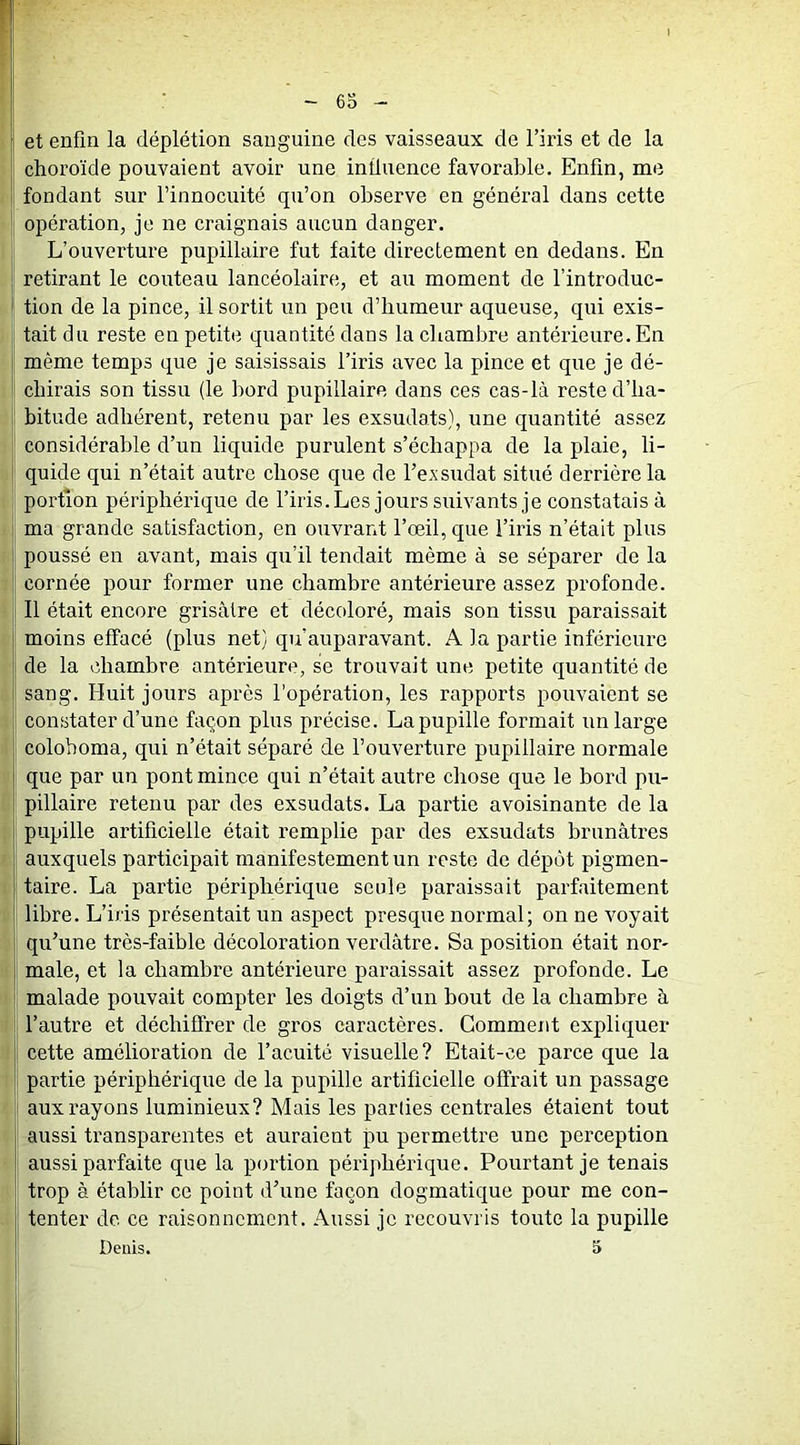 6S et enfin la déplétion sanguine des vaisseaux de l’iris et de la choroïde pouvaient avoir une influence favorable. Enfin, me fondant sur l’innocuité qu’on observe en général dans cette * opération, je ne craignais aucun danger. L’ouverture pupillaire fut faite directement en dedans. En I retirant le couteau lancéolaire, et au moment de l’introduc- tion de la pince, il sortit un peu d’humeur aqueuse, qui exis- tait du reste en petite quantité dans la chambre antérieure. En même temps que je saisissais l’iris avec la pince et que je dé- chirais son tissu (le bord pupillaire dans ces cas-là reste d’ha- bitude adhérent, retenu par les exsudais), une quantité assez considérable d’un liquide purulent s’échappa de la plaie, li- quide qui n’était autre chose que de l’evsudat situé derrière la portion périphérique de l’iris.Les jours suivants je constatais à ma grande satisfaction, en ouvrant l’œil, que l’iris n’était plus poussé en avant, mais qu’il tendait même à se séparer de la cornée pour former une chambre antérieure assez profonde. Il était encore grisâtre et décoloré, mais son tissu paraissait moins effacé (plus net) qu’auparavant. A la partie inférieure de la chambre antérieure, se trouvait une petite quantité de sang. Huit jours après l’opération, les rapports pouvaient se constater d’une façon plus précise. La pupille formait un large colohoma, qui n’était séparé de l’ouverture pupillaire normale que par un pont mince qui n’était autre chose que le bord pu- pillaire retenu par des exsudats. La partie avoisinante de la pupille artificielle était remplie par des exsudats brunâtres auxquels participait manifestement un reste de dépôt pigmen- taire. La partie périphérique seule paraissait parfaitement libre. L’iris présentait un aspect presque normal; on ne voyait qu’une très-faible décoloration verdâtre. Sa position était nor- male, et la chambre antérieure paraissait assez profonde. Le malade pouvait compter les doigts d’un bout de la chambre à l’autre et déchiffrer de gros caractères. Gomment expliquer ! cette amélioration de l’acuité visuelle? Etait-ce parce que la partie périphérique de la pupille artificielle offrait un passage aux rayons luminieux? Mais les parties centrales étaient tout aussi transparentes et auraient pu permettre une perception aussi parfaite que la portion périphérique. Pourtant je tenais trop à établir ce point d’une façon dogmatique pour me con- tenter de ce raisonnement. Aussi je recouvris toute la pupille Denis. 5